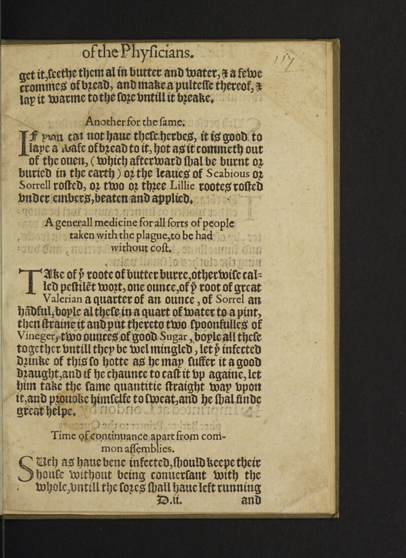 ! / V act it,feetbe tljcitt ai m butter anb boater, $ a feboe crommejS of bjeab, anb mafceapulteite thereof, $ lap it boar me totbeftuebntilltt b?eabe* Anotherfor the fame. of tbe ouen, (bobtcl) aftcrboarb flml be burnt oj bunch in tbe cart!)) oj tijc leaues; of Scabious oj Sorrell rofteb, oj tboo o? tlnee Lillie tootegftofteb bnber embers,beaten anb appltcb* - A generall medicine for all forts of people taken with the plague,to be had ; without coft. Valerian a quartet Of an ounce, of Sorrel an l)abful;bople al tbefe in a quart of boater to a pint, then ftraine it anb put thereto tboo fpoonfUlleS of Vincger, tbOO OtmceS Of gOOb Sugar, bOpleall tSjefC togetberbntilltbcpbe boelmtngleb ,let£ infccteb bjinbe of tip# fo botte a# be map fuffer it a goob bmugbt,anb tf be ebaunce to raft it bp agatne, let bun tafte tbe fame quantitie ftraigbt boap bpon Time of continuance apart from com mon affemblies. SBtb as; bauebenc infccteb,(boulb bcepe tbeir boufe boitbout being conuctfant boitb tbe .*