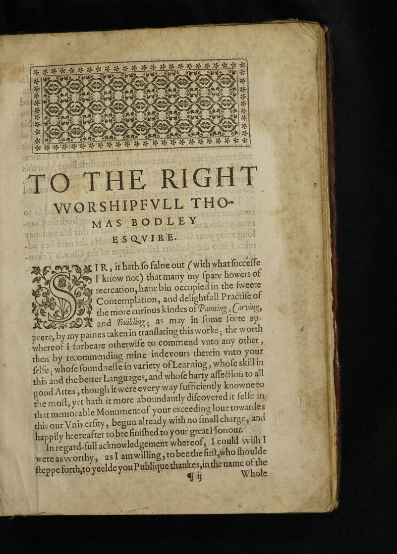 TO THE RIGHT VVORSHIPFVLL THO- masbodley E S QJV I R E. IR, it hath fo faine out (with whatruccefle I know hot) that many my fpare bowers of recreation, haue bin occupied in the ^«ete Contemplation, anddelightfullPratìifeof the more curious kindes oì'Painting, Qinnng, Pl'jfrriKT^VJ'i- and 'Building-^ as may in fome lorte ap- ncere by my paines takenin trannatingthis worke ; the worth whereof I forbeare otherwife to commend vnto any other, then by recommending mine indevours therein vino your felfe. whofe foundnelfe in variety of Learning, whofe skid in this Ind the better Languages, and whofe harty affeaion to good Artes, though it w ere every way fufficiently knowne to the moft, vet hath it more aboundantly difcovered hL memorable Monumentof your exceeding louetowaraes this our Vniverfity, begun already with no fmaU charge, and happilyheereaftertobeefinifliedtoyourgreatHonour. ^iLegard-full acknowledgement whereof, * wereasworthy, asl amwilling,tobeethefirft,wholhou de fteppeforth,toyeeldeyouPubliqucthan^esmthename^fthc