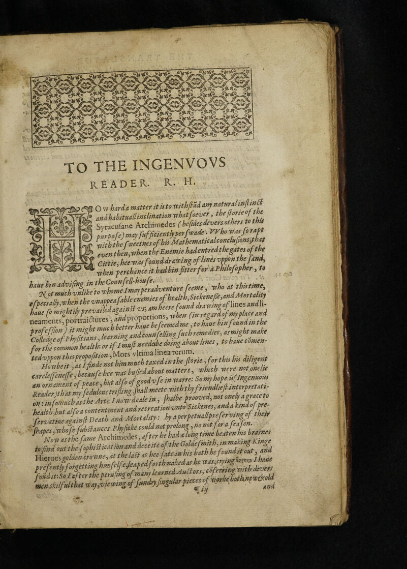 t TO THE INGENVOVS reader, r. h. Syracufane Archimedes (befties divers others purpofe) myfufficientfyperfreade. VVho so as fi raft iifh the rJems of his Mathematicalconckfms,that even thefisohen the Anemie hadentredthe gates of the at tie, hee seas found drasoing of lints vmn the find, schen ferthance it had bin fitter for aHtlofifher, to vho at this time. Hot much vnlike to „f health,Sickenefie,andMortality tffectally,-xhenthevnaff / .„,heerefound drastingofWnesand\i- haue fo t”%htfifrevatledagainn , regardof my place and orr^fi?r.ent of peace, but alj fS J thy frieMieft interpretati^ tMbutafoa contentment and recreation vntoSickenes, and a kind offre- menskilfulthatyeay,vtemngoffind)yfmgularfiec^J^ . , .*5
