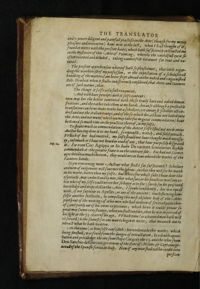 14. THE TRANSLATOR tU4»Tear>irecre^^on) haue mx, at the Ust, xxhenl leMouÀto f h r ^ t the vnskilfull fMg Ù Co Wr ’ frueZdll rhtMentafpehenfion-^hereofhathfofUafedmee, that little reoar dmgthexeorthmefioftpprofeffìo», o, the exfeHation of a fcholaiicad The thinge itjelferefafethornament, '^nd xoithbarefreceftsdothitfelfe context-, men may bee the better contented xoith thefe trueh bare and naked demon, ftrations, and the rather take them at my hands, beeauje althouoh a profitable tran flat ton can he no mans xcorke hut a fc ho liars iyet among ft [fholUrs allvn commendations of the Arte itfelfeijhalnotneede mine t/f 1 ^f‘V4oMnothauekoughLihnecet ry, / fomuch asihaue not hear dor read of any, that haue furpofely dtforaced !omZZZb?Jl Devanitate LiiLJLhlfe tot>^mend,th,tAhegreaterfeareuonthe contrary fide. Forhadnot firmer i^oToconcerning mine ^a^oursohat foalllfay Mficientlyi Schollars andmen ofmdgement sell fane mee the labour, in^hdt they xsiUfee his -toorth '^^ofeMterthenmyfelfe.BntUersforxchofe/akelL^ epee tally ,miyvnprHandby mee that xohatfoever his fraclize yeas (any to- kp teherofmyjelfe codpever bee fi happy as tofee )furelyfor hu profound knopdgeanddeepesktUtnthe^rte, Ifpeakeconfidently, heelJeouaU ■mth,tfno4uperm to hpWes,or any of the ancient: truelylhevinohim- felfe another AnAotie, by comptlingthismoftahfilute hodfof theLfrte- if iZd tit TfZ' offdefallparts ther^ Zr ”17i'T tohenyoujhallconfider, that he yeas deprivedif thf77d) fP’272^^‘- ^f'^‘^>’f>’»‘(‘>ooloarnedmaIhathJll ^’‘^«dertookethis ycorke-, yohich baUotafdf ^”gor ofretraclatton, by a double appo. CKgotytheii. andthe other from TfnZÈZf of mi,lane 4 Captainege. •traUofthe Spantfiforces m Italy. Not, if any manJhallcallhis credit into quejlfo/f