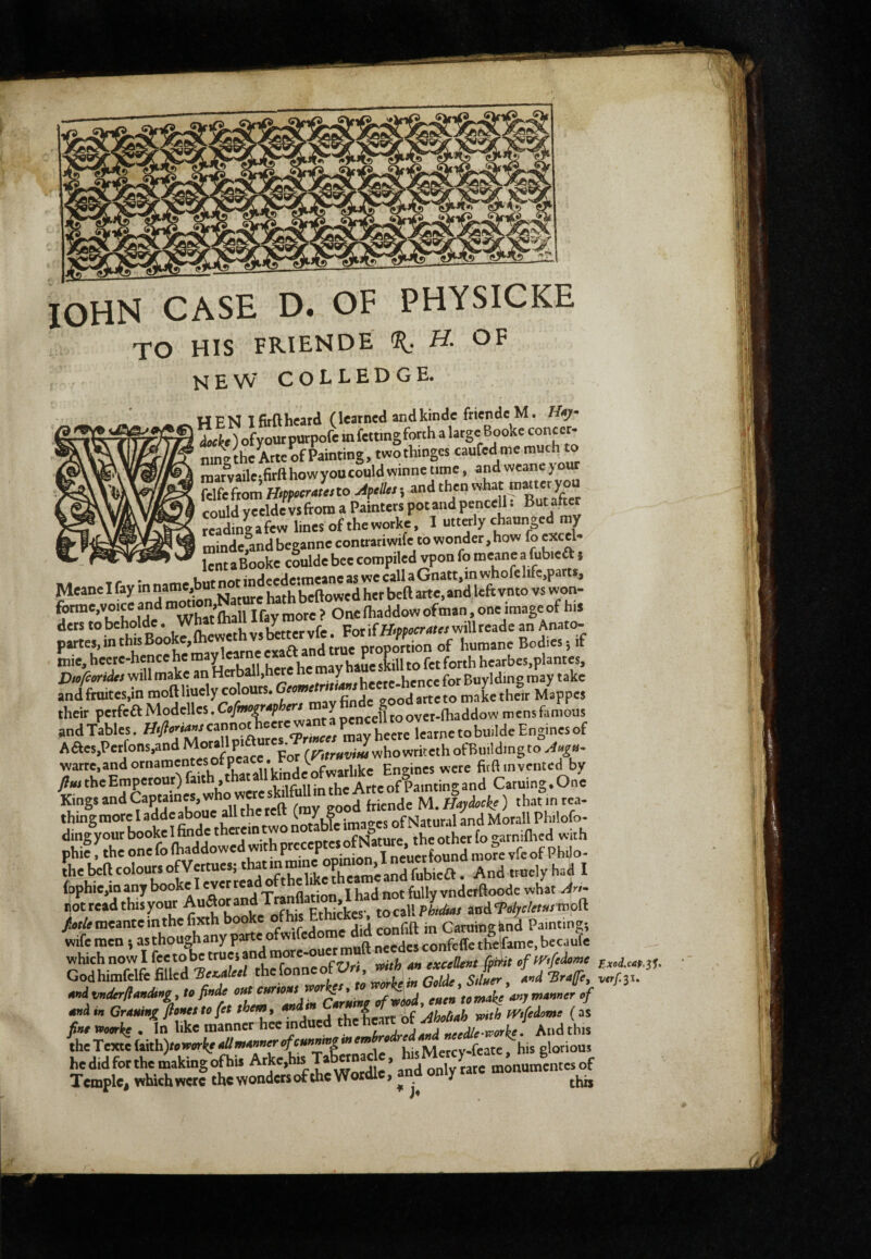 lOHN CASE D. OF PHYSICKE TO HIS FRIENDE H. OF new colledge. HEN Ifirfthcard (learned andkindc fricndc M. Hay ' àockt ) ofyourpurpofe in fcttingforch a large Booke conccr- ninVthcW of Painting, twothinges «ufed me much to marvailc-firahowyoucouldwinne time, and wcane your fclfefrom Hsppacratesto ApeUes ; and then could yccldc vsfrom a Painters pot and pe^nccll. But akcr readme a few lines of theworkc, I utterly chaunged my mindefand beganne contrariwife to wonder, how fo excel- —- r-w ^ l^ntaBookc coulde bee compiled vpon fo meanc a fub.cft ; f ,,„rtrinHeede*meancaswecallaGnatt,inwhofelifc,parts, Meane I fay m Nature hath beftowed her beft arte, and left vnto vs won- forme.vo,ceandn,^.onNa^ ders tobeholde. Wbatlh 1 Forifir.?f«T<<texwmreadean Anato- partes, in this Booke, ih n. ,«#1 rme orooortion of humane Bodies 5 if mie, hecre-hence h' ha^e sLl to fet forth hearbes.plantes. Will make an Herbaiijn y i l.---for guvldine may take md fnntes,in moft liuely colours. their perfeft Modelles. Cefmo^tphers m over-fhaddow mens famous undTables. tt^^cann^™^^ Aaes,Perfons,andMoraUpia p'^ J^howritethoremldingtoA^»- warre.andornamentesofpeace. For fitftminted by firn theEmpetout) faith .that pamtins;and Caruing.One Kings and Captaines, who were s ^ M. ) that m tea- thine more I addcabouc all the t (, y g . of Natural and Morali Philofo- ding your booke 1 hude therein two ^ of Nature the other fo garniflied with phit^heonefofhaddowedwithpreceptesof^^^^^^ the beft colours ofV«^ Andtruclyhaj I fophie,many booke 1 everreaa orme fnllv vnderftoode what >/- not read this your Ethkkes’. to call P to/ ^itià^djc/etuswoa 7.fTZ( t f-umark! . In like manner hee indued theheatt ot thcTextcfaith)/ew<>r^e<^/w^»T^^*‘”T'k*”^”*lI^^ TisMerev-feate, his glorious hedidforthemakingofti. Atke.h« Tab«n^c. h^^^ Temple, whichwcrc the wonders of the Wordlc, ana oniy