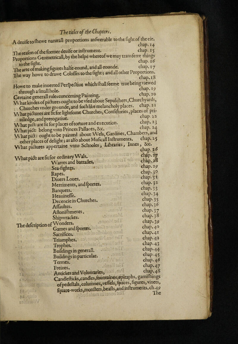 Adeuifetoftiewe natural! proportions anfiverable tothefightof theeie. Thereafonoftheformerdeuifeorinftrument. chap. 15 Proportions GeometticaU.by the helpe whereof we may ttansferre Aings Thcarteofmakingfigureshalfe-round.aiiddlroundc. chap. 17 The way howe todrawe Colofles to the fight; and all other Proportions^ Howe to makeinuertedPetfpefliue which fhallfeeme nue being viewed thtougfiafmallhole. hap. 19 CettaineeenetalltulesconcermngPainting. *^1 What kindes of piftures ought to be vfed about Sepulchers .Oiurchyards, Churchesvndergrounde,and fuchlikeraelancholy places, chap. 21 What pidlures are fit for lightforac Churches, Confiftories, places ot pn- uiledge,andprerogatiue. ciap.12 Whatpia:arefitforplacesoftortureandcxecution. cnap. a. What pia.-belong vino Princes Pallaccs,&c. Whatpiift: oughttobe painted about Weis,Gardines,Chambers,and ■ other places of delight ; as alfo about Muficall Inftruments. chap. 2 5 VVhat pictures appcrtainc vnto Schooles, Libraries, Inncs, &c. What pia.-are 6t for ordinary Wals. Warres and battailes^ Sca-fightes. -• RapcSé . DiuersLoucs, Merriments, and fportes* Banquets. Heauinefle. Dccencie in Churches. Aflaultes. Aftonifhments. Shipwrackes. • ThedeferiptionofW®”^®^^’ _ * Games and iportes. Sacrifices. Triumphes. ^ , Trophes. Buildings in generali. Buildings in particular. ^ 1 . Termes. Freizes. Antickes and Voluntaries, 'A V f. 5 chap. 26 chap. 27 chap.28 chap.2p chap. 30 chap. 31 chap. 32 chap. 33 chap.34 chap.35 chap. 3^ chap.37 chap.3 8 chap.39 chap. 40 chap. 41 chap. 42 chap. 43 chap. 44 chap- 45 chap. 4<5 chap.47 chap. 48 s P' Candlefticb,candles,fountaines,epitaphs, garniftiing: ofpedeftals,columnes,veflels,fpaces, figures, vmets, fquate-worb,monftets,beafts,and inftrumerits. ch.49