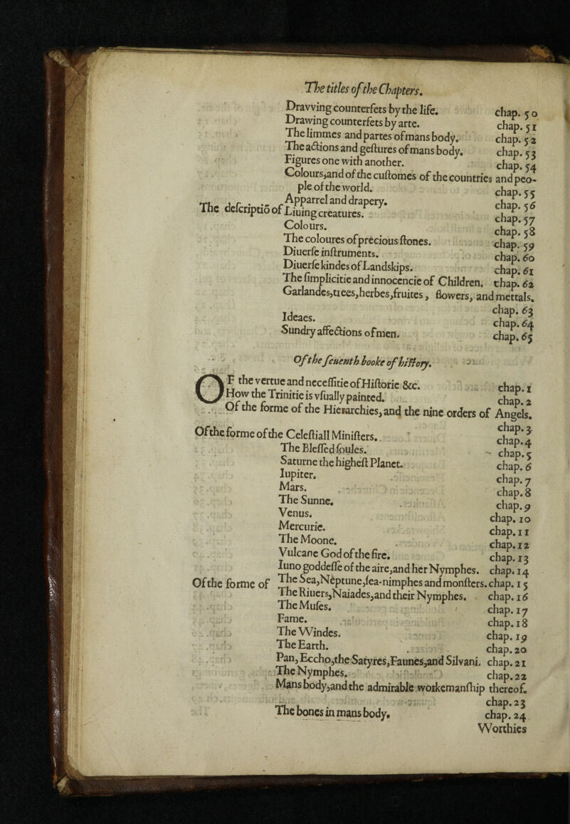 Jl. ' ' ^rawing counterfets by the life, chap. 50 Drawing counterfets by arte. chap. 51 The hmmcs and partes ofinans body. ^ chap. < 2 The adions and geftures of mans body. chap. 5 2 one with another. ^ . chap. 54 Colours^and of the cuftomes of the countries and peo¬ ple of the world. . Colours. Thecolourcsofpréciousftones. chao L Diuerfcinftruments. •> 2^11 DiuerfekindesofLandskips. chapfii The fimplidtie and innocende of Children, chap! 6z GarlandesjtieeSjherbes^fruites, flowers, and mettals. Ideaes. Sundryaffcaionsofmen. chap.'tfy F thevertucandneceflitieofHiftorie &c'. P How the Trinitie is vfuaDy painted.’ chap.* Of the forme of the Hierarchies, and the mne orders of Ang^. OftheformeoftheCeleftiallMinifters. • TheBleircdfpules. ■ ' - chapt Saturne the highcft Planet. chap 6 mT;- 't-p'? ’ chap. 8 The Sunne. . . chap. lo Mercuric. ^ 'TheMoone. . V ulcanc God of the fire. chap. 13 J^o goddeffe of the aire,and hcrNymphes. chap. 14 Of the forme of ^^^^ptu^e^fea-nimphcs and monftcrs. chap. 15 The RiucrsjNaiadeSjand their Nymphes. chap. 16 ‘ ’1 The Mules. / chap. 17 . . .. Fame. i»',.. . ... , ' TheWindes.’. T. cLp'jJ . ^ Th,&„h. . 2t.i ‘ •.  ^ f”5 ^chojtheSatyfcSjFauncs^and Silvani, chap. 21 . TheNymphes.^ chap.22 Mans bodyjand the admirable workcmanlhip thereof. ' >TU L • ' chap.25 The bones in mans body# chap. 24 Worthies chap.1 chap. 2 r ^