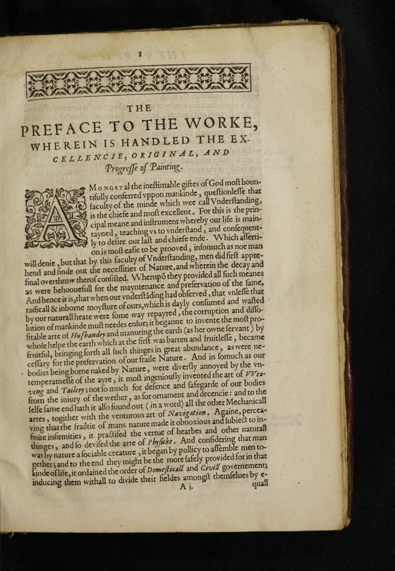 preface to the worke, WHEREIN IS HANDLED THE EX- original^ AND (Pro^rejje of fainting. M o H G s T al the ineftimablc giftcs of God to«n- tifully conferred vppon rnankinde, faculty of the minde which wee call Vnderftandi g, is the chiefc and moll excellent. For****' cipalmeane and inftrument whereby our hfe is mam- tayncd, teaching vs to vnder^lland, and corfequent- wLdefire ouria and chiefe ende. W hich alfetti- --- on is moll eafie to be proovcd, mfomuchas noe man M. 1 • u-.iiAfEurhisfacultvofVnderllandingymendidfitftappte- willdenie sbut tto ^ ^ J of Nature,and wherein the decay and henid andfinde out the ne ^ vv^rmoothcv provided all fiichmcancs final overthrow *«ffconfiftcd.J^^ Station of the fame. as were behoouefuU for t e y n-,- L.Jojjjjjyjj tfijtvnleflcthat Andhenceitis,thatwhenourvnderftadnghadobto^^^^^ radical! Stinbome .j corruption and dilTo- byournaturallheatewere ^ Xgan„; invente the moll pro- fitable arte firft was barren and IruitlelTe, became wholehdpetheeiuthwh chat^ abundance, aswere ne- fruitful, bringing forth all *«« “g® And in fomuch as our cclfary fortheprefervation o diverlly annoyed by the vn- . bodies beingborne naked by , ,aa, ««her w,* i, cZ»»» .nf LbiS to in- vingthatthe frailtie of m ofhearbes and other natural! finite infirmities, p phyficke. And confidering that man thinges, ittóanbypollicyroalTemble mento- gethc’^.andtotheendtheymightbefoe^ kinde oflifc,it ordained the order oiDomcjttcM aM c/w g inducing them withall to divide their fie es a . g f