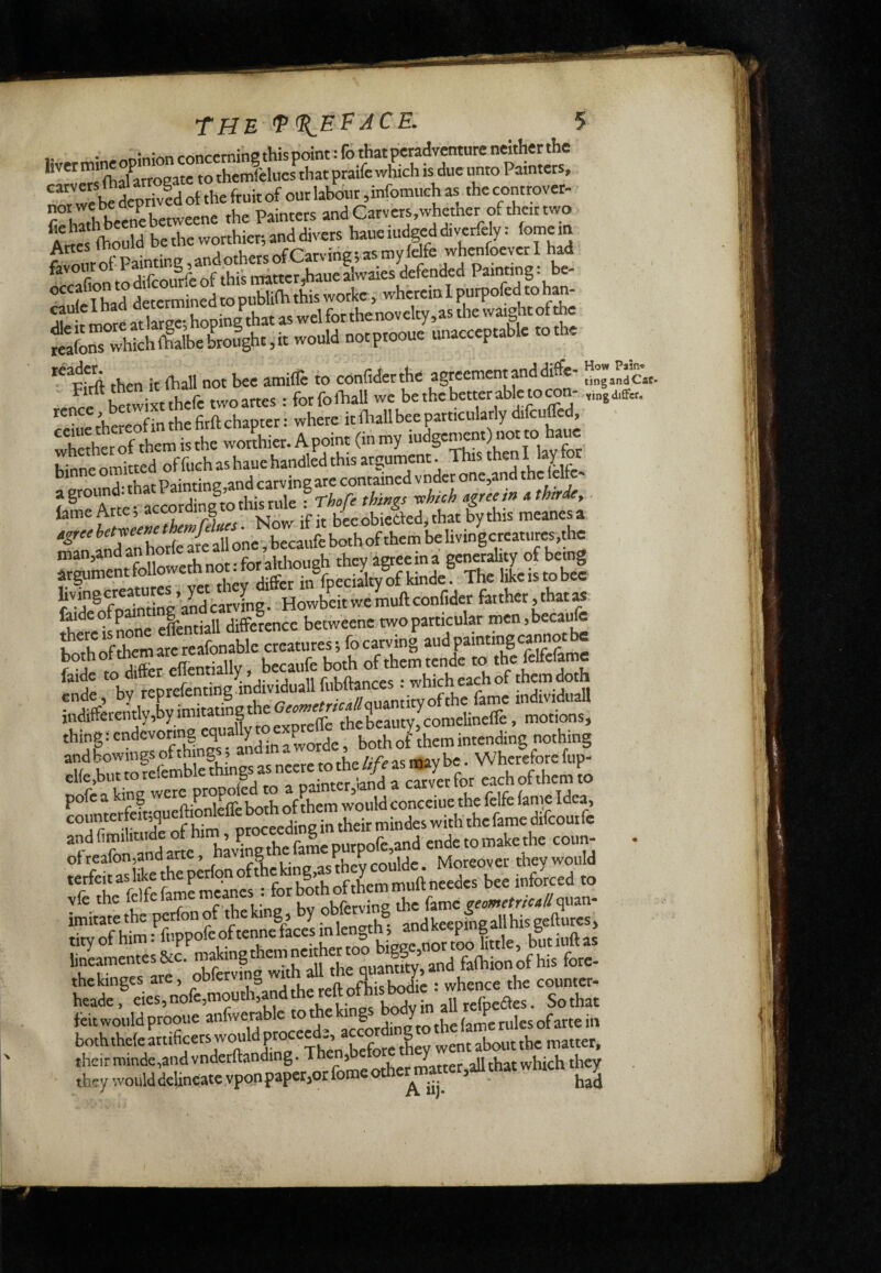 .. • „ninionconcemin8thispoint:fothatpcradventureneitherthc liver (o themfelues that praife which is due tinto Paintets, “ bSrivIdot the fruit of out labour ,infomueh as the controver- rhath beencbetwcene the Painters »nd Carvers,whether of that two Awes (hould bethe worthier;anddivers haueiudgeddiverfely: fomem rvmrof Paintin8,andothersofCarving;asmyldfe when had favour ot 1 ainti g, n„tter,haue alwaies defended Painting : be- ”7flZd ttermineLo publifh this wotke, wherein I purpofed to han^ rtmoitaSpi^lthatas^ S^s which if albe Lfght, it would notptooue unacceptable to the Pfrft then it (hall not bee amiiTe to confiderthe agreement and diffe- rence Stwimhefe twoartes : forfoihall we be the better able to con- rence, betwixt {hallbee particulatly difcuffed, hethct of them is the worthier. A point (in my iudgement) not to haue ?nne omitted of f^^ A.thc^t Painting and carving arc contained vnder one^and the Icltc- aground- this rule * ThoTe things Tohich agree in athirde^. if « b{eobietìed;that bythis meanesa '■^InfSSeallone,beca«febothof them behvingcreatures,the nian5and an nor altlioueh they agree in a gcncrahiy of being „entfol owedinot-for^^^^^ f''-!r®fmiMLe’andcarvfng. Howbeitwemuftconfider farther,that» fodeo p difference betweene two particular men,becaufc both of them ate reafonable creatures; fo carving f J ro ^fer eflentially i becaufe both of them tende to the felfefamc hvremefenting individual! fubftances : which each of them doth ®Ìffàentlv EtatiLthe G«i«errf«//quanti^^ thine : d°nXorde, both o^them intending nothing andboviiingsofthi g ? m the///V as may be. Wherefore fup- clfe.but to telemble things as , fo, each of them to pofe a king were pmp^dj ^ ^ ,he felfe lame Idea coumerfeit;queftiodeffeboth^^^^^^ oflXmand a«e ‘ having the fame ^rpo^ ‘ MolEtSy wouU linlmentes&c. f^EnEd faihionkhis fore- thekinges are, ^diereftofhisbodre : whence the counter- heade, «es,nofe,mouth,and hereltotbisMae^ alliefpeaes. Sothat leit would prooue ^ ° accotding^to the lame rules of arte in boththeie «tificers would proceed , accord g their minde,and vnderftanàng. Then, Jltrer all that which they theywouldde!ineatevponpaper,orfomeother^ni«ter,aUthatwmcn