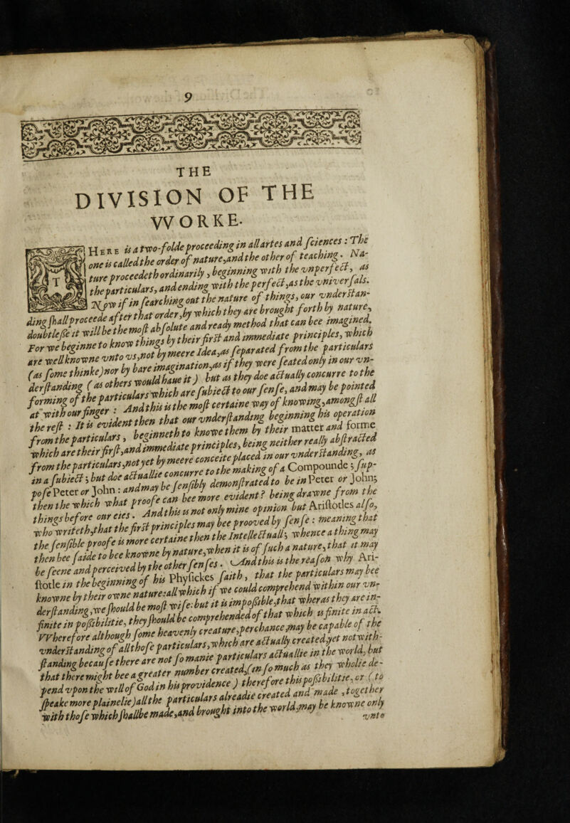 THE division of the VVORKE- H E R H » 4 tvio-folde troceeding in allarUs andfiiences : Tk one ù called the order of nature,and the other of ture proceedeth ordinarily, beginning mth the vnferfect, as theiartsculars, andending mth the f erf e^,as the 'KT ^ ^ if in feAfchinzont the nature of thtngSy our 'under It an Rafter that ordefjby ^hich they are brought forth by nature, method that tan bee imagined doubtlep It u their Urli and immediate frinctples, -which For we begtnne to know thig jdea,as fefar ated from the particulars Ate XQ.ellkno'bxne vnto^s-fnot y as if they toere featedonly incur vn- (ois fome thtnkejnor hy ^ ^ ^ floe actually comurre to the forming . ^fhis is the moft certame way of knowtng,amongft all atytf^‘‘»'^:, ill that ourinderfandtng beginning his operation fromthe particulars y hegtnnet heincr neither really ah ft racled whieh are their fir fi,an ^yff^l^iyficlite placed in our •vnderiianàng, as from the farticulars,notyetbym themakinz of a Compoiuide ^fup- i” a fuhiea-,but doe aBu^te concur beinVetei or John; pofeVeiec orlo\m - andmafb J f y heingdrawne from the thenthewhich ^If Pfljthistnotonlymine opinion butM&otksalfo things before curjf ft principles may bee proovedly fenfe : meanmg that vho write hy hat *befir»? J mtelleBuaU-, whence a thmgmay thejenfib e proofe u more e fta ^ then bee faide to bee know^hja^ ^Jtiis ts the riafin why Ari- befeeneandperceivedby theothn^ may bee ftotle ‘”fbebegtnnmgofh J could comprehend within our -vn- knowne by their off”'ff- r ft^ p, impofiiblelthat wheras they are my fmtetnfoftib liti \ J^ y i creatureyperchanceynay be caf able of the VFherefore although Jomeheav.my , J ^ .[Loreatedy^^ vnder Handing of all thofe particuar , njoulars aHuallie in the ^orld^ but ftandmg heeaufe there are notfo manic ^ chey wholie de- thatthiemifhtheeagreaternumber^^^^^ pend vpon the -xstllof Godtn huprov , ,. and 'made , toi/ether %akeLeflainelie)aUthefartieuarsahead^^^^^^ ypith thofe whichftiallbi made yandbroug tin o >