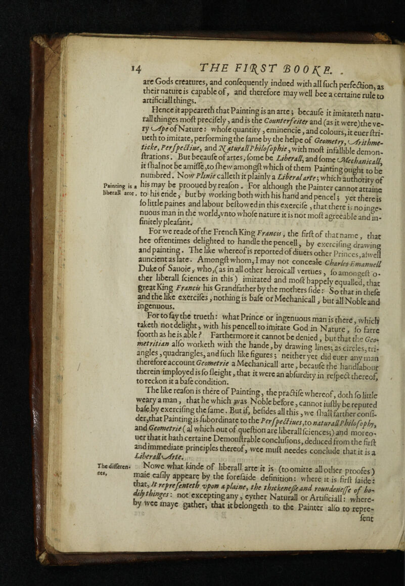 arc Gods creatures, and confequently indued with all fuch perfection as their nature is capable of, and therefore may well bee a certainc rule to artificial! things. Hence'it appeareth that Painting is an arte ; becaufe it imitateth natu- raU thinges moft prccifely, and is the Counterfeiter and (as it were)the ve¬ ry of Nature : whofe quantity, eminencie, and colours, it euer ftri- ueth to imitate, performing the iame by the helpe of Geometry, ^rithme- ticke, PerffelHue, and 2iuturtllThilofofhie, with moft infallible demon- ftrations . But becaufe ofartes, fome be LiberuB, and fame CWechmicaU itfhalnotbeamifle,tolhewamongftwhichofthem Paintingoiight to be nuinbrcd. NoWB/zwecalleth it plainly a Liberal arte-^v/inth authority of p.intmg is a his may be proouedbyreafon . For although the Painter cannot attaine liberali arte. to his Cnde, but by working both With his hand and pencel ; yet there is lo little paines and labour beftowedinthisexercile ,that therein noinge- nuous man in the worId,vnto whofe nature it is not moft agreeable and in- finitelyplealant. For we readeofthc French King the firft of that name, that hee oftentimes delighted to handle the pencell, by exetcifing drawing and painting. The like whereofis reported of diuers other Princes a'weU auncientaslate. Amongft whom Imay not conceale Charles Emànuell Duke of Saiioie , who,( as in aU other heroicall vertucs, fo amongeft o • ther hberaU fciences in this ) imitated and moft bappely equalled, that great King Francis his Grandfather by the mothers fide : So that in thefe Md the like cxetcifes, nothing is bafe or Mechanicall, but all Noble and Fortolaythe trueth: what Prince or ingenuous man is there, which t^eth notdehght, with his pencell to imitate God in Nature, fo farre loorth as heis able ? Farthermore it cannot be denied, but that th» Geo^ metrittan alfo worketh with the hande,by drawing lines; as circle's, tri¬ angles, quadrangles, and fuch hkefigures; neitheryet did euer anyman thereforeaccount^err/V aMechanicall arte, becaufe the handlabour therein imployed is fo Height, that itwercanabfurdityin refpeòtthe'-eof torcckon It a bale condition. ^ ‘ * Thedifferen* 1 lie iiKc rcaion 1 <tuiung mepractiiewhcrcot,dothroJittIe weaw a man .that he which #vas Noble before, cannot iuftly be reputed bale by excrcifing die fame. But if, befides all this, we lliall firtfierconfi- dcr,mat Painting IS fubordinate to the and ( al which out of queftion are liberal! fciences;) and moreo- uer thatit hath certame Demonftrablcconclufions, deduced from the firft and immediate principles thereof, wee mull needes conclude thatit is a Nowe what kinde of liberali arte it is (toomitte allother proofes) maie «fily appearc by the forefaide definition: where it is firft laide: thM, lt refrefenteth vfon aflaine, the thukenefe and roundenefe of ho- thinges -. not excepting any, cyther NaturaU or Artificiali where- by wee inaye gather, that itbelongeth to the Painter alio to repre- fenc