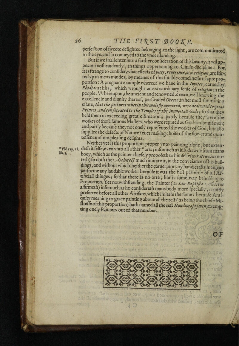 VìJ.cap. i6 ' THE FI^ST ^00 ^E. pcrfcaionoffwcctcdclightcs belonging to the fight, are communicated to thccyejand fo conucyed to the vnderftandiiig. But if we fhall enter into a farther confidcration of this beauty,it wil ap- pearc moftcuidemly, in things appertaining to Ciuile difciplinc : For; it is ftrange toconfidcrjwhat cfFcdts o^pietyy Teucrencey2X\ò. TcUaìoft-j2iXC ftir-'j red vp in mens inindes, by meancs of this futablc comelinefl^ofante pro¬ portion: A pregnant example whereof we haue in the earned By Fhidi,ts at fcJis, which wrought an extraordinary fènfc of religion m the people. V\ hereupon,the ancient and renowned well knowing the cxcellencic and dignity thereof, perfwaded Greeceher iiioft flourifning eftate, thxt the yiBures yoherin t his maiejly appearedy yperededicatedtogreat PrinceSyAndconfeerttedto the Temples of the immortali Gods \ fo that they held them in exceeding great ehimation'j partly bccau/e they were the workes ofthofe famous Mafters, who were reputed as Gods amongft men; and partly becaufc they not onely reprefented the workes of God, but alb ujppJied the defers of Nature ; cuer making choiie of the flower and quin- tclience of cie-picafing delights. , ^ Neither yet is this proportion proper vnto paintinc; alone, but exten- i8. deth It lelfe,cvcn vnto all other ^ arts ; infomuch as it is drawiic from mans body, which as the painter chiefely propofeth to himfclfc(as Vitruvius no- teth) fa doth the ^rchiteFl much imitate it,in the con veiance of his buil- dings,■and without which,ncithcr the caruer,nor any handicrafts man,can worke r becaufc it was the firfl: patterne of all Ar¬ tificiali thinges ; fo that there is no arte, but is feme way beholdinrr to Proportion. Yetnotwithftanding^ the Vivox.tx{z%L€o Baptijla amrmeth) infomuch as he confidereth mans body more fpecially, is iuftly preferred before all other Artifansjwhich imitate the fame ; becaufe Anti- quity meaning to grace painting abouc all the refi: ( as being the chiefe Mi- Itrcllc of this proportion) hath named all the reft Handier aftfmen^^mx)- ting oncIy Painters out of that number. ■ ti OF nd. r