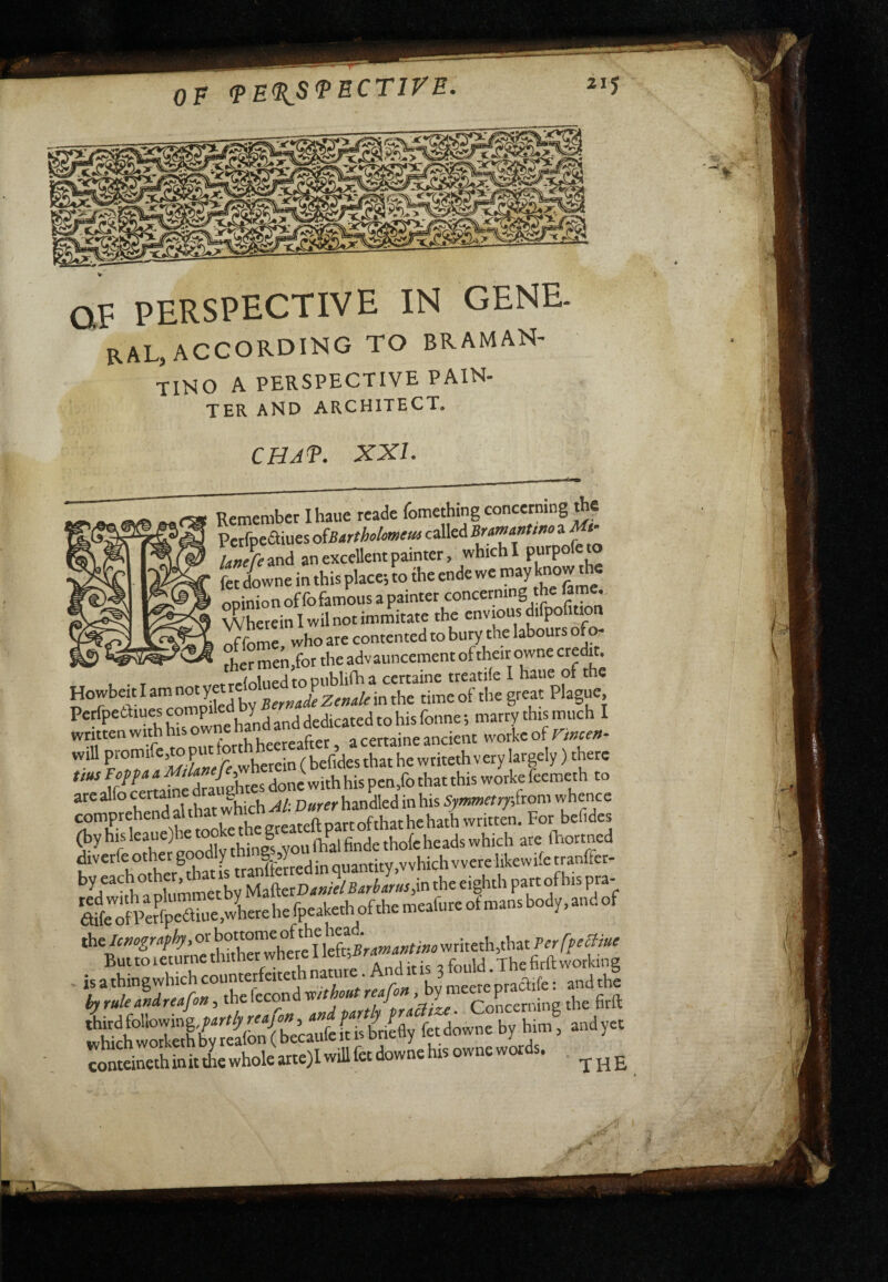 V OF PERSPECTIVE IN GENE RAL, ACCORDING TO BRAMAN- tino a perspective PAIN¬ TER AND ARCHITECT, CHAT. XXL Remember Ihaue reade fomething concerning the Pcrfpeaiues o^Bartholomeus called Bumanttno a an excellent painter, which I Swne in this place; to the ende we ««Y opinion offofamous a painter concerning the fame. Wherein I wil not inimitate the envious difpof ion ^^fomrwho are contented to bury the labours ofo- ^ men,for the advauncement of their owne credit. to publifh a certaine treatile I haue of the ?°7^!v^*™mmledbYBe>'»a*Zf»4/finthe time of the great Plague, Perfpeòliues W j dedicated to his fonne ; marry this much I written with his ow^c ^ certaine ancient wotke of n»cev- will ‘?/*h«ein ( befides that he write* v ery largely ) there tius Fop fa a done with his pcn,fo that this worke feemeth to arealfocermnedr^ (by his (hai finde thofe heads which are ftortned diverfeother g y g sY byeachothe,tbati^tr^ R the Icnografhy, or \el-Bramatttmo write*,that Perfpeffiui ButtoieturnethithetwherelleteBra The firft working r« j.».. b, h.™. .«J!» conteinethinitthewholearte)Iwillfetdownehisownewords.