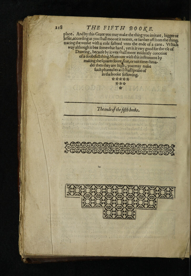 pl^c • And by this Grate you may make the thing you imitate, bigger oi Icflcr,according as you Oiall mooue it necrer, or farther ofFfrom the thina tracing the workc with a cole faff ned vnto the ende of a cane • Which way although it bee fomcwhat hard 3 yet is it very good for the vfe of Drawing ^ becaufc by it wee fhall more cuidently conceiue of a doubtfulIthing.Morcoucr with this inftrument by making the fquares foure/ixejor ten times broa- dcr then they arc hi^, you may make fuchphantafics as I fliallfpeake of in the booke following. ' 3^ The ende of the fifth booke.