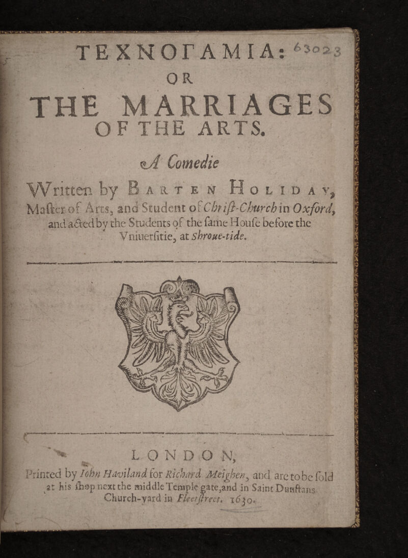 €> 3 TE XNOrAM IA: OR THE MARRIAGES OF THE ARTS. Written by A Comedie j ART E N H O L I D A y 7 Mafter'of Artss and Student oiChrifiChurch in Oxford, and adtedbv the Students of the fame Houfe before the V niuerlitie, at shroue-tide. - ? ****** gv 1 **ta^*hr* i ' >> , LONDO N, Printed by Iobn Haviland for Richard Meighen^ and are to be fold y. his ihsp next the middle Temple gatc,and in Saint Dunftans Church-yard in Fketjfreet. i6iq.