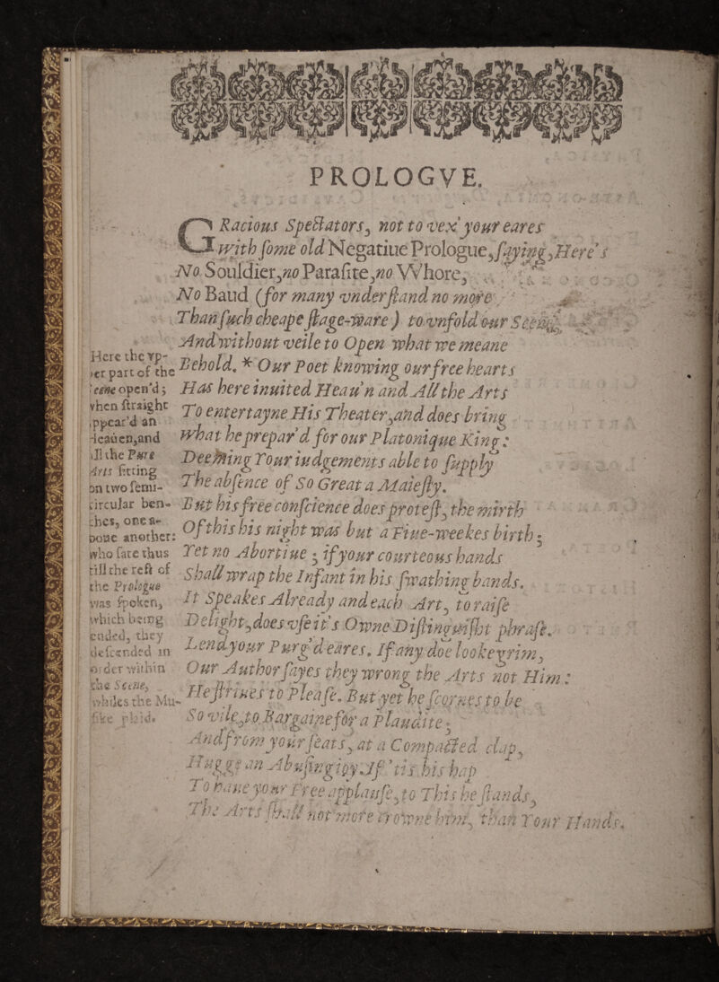 Radons Sped at ornot to vex your eares with fome old Megatiue Prologue,-Jiere No SouldierjwParafitejw Whore, .'f'H. , No Baud (for many vnderftandno more -: Tban fitch cbeape ft age-ware ) to vnfold mr Scenft.. .And without veile to Open what we meane .trpanofV£hc ]'i£hold. * Our Poet knowing our free hearts : uik open’d 5 Has here inuited Heaun and All the Arts ,ppcar^*anhC 7 0 ent£rtayne His Theater^and does bring -ieauca,and what heprepayd for our Platonictue Kino ; ilhhc VAire -• I 77 - PROLOGVE. pniwoicnu- j-- yj tircular ben- Rut his free confdence does pmeft. the mirth ht*5 another: Of this his night was but a fiue-weekes birth , . 7 * « Doue JWV KUlWlJJVit ~ »J ^ — ... - ~ » ho fate thus Yet no Abort me 1 if your courteous hands was ipoxen, siuzuuy unueacr) siTt3 tO.Tatie SbS Vthghtftoesvfeits OwneHiftinymfht phraft. Sin Lendyour Pur/d eares. If.anv dZ /Wiw J •end.your Purg cl eares. If any doe lookevrim3 Our a uthorfayes they wrong the Arts not Him: He So vile ■r Authorfayes they wrong the Arts not ‘ftrtues to pleafe. But yet hefcqrnes to be 0 vdejo Bargainefot; a plaudtte 5 ' indfrom your feats ( at a Compared clap5 H%%$mAbHftngigyjf'tu hh hap  jft 1 fee appiaisfe3 to This heftands, 'r' A> ls r'-‘S not mote rr owns bfm^ than Tom' Hands.