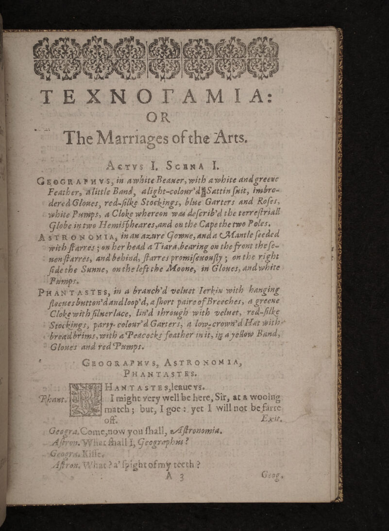 OR The Marriages of the Arts. Acrvs I. Scbn A I. ■ GbsGR athvSjW a white Berner, with a white andgreetie Feather^ a little Band, a light-colour'd^Sattin fait, imbro- dered Clones, red-flke Stockings, blue Garters and Rofrs, white Pumps, a Cloke whereon woe deferib’d the terrefriall Globe in two H entity hear es,and on the Cafe the two Foies. A s T B, o v o M i A, in an azure Cjowne, anda tJMantle feeded with fanes; on her head a Tiara,bearing on the front thefe- uen (larres, and behind, ftarres promifeuoufy; on the right fide the Sunne, onthe left the Afoone, in Clones, andwhite Pumps. Phant astes, in a branch'd veluet herein with hanging floeuesbumn'dandloop’d, a frort pairs of Breeches, a greene Cloke with finer lace, lin'd through with veluet, red-flke Stockings, party* colour'd Garters, a low- crown’d Hat $ it h-’ broadbrims, with a ‘Peacocks feather in it, ig a yellow Band, Glosses and red ‘Pumps, ‘Thant Geography s, Astronomia, Phantasies. Hantaste gjleaue vs. I might very well be here. Sir, at a wooing ♦•/-k . k*if T enr+r* ® I will nAt* fiirr£ match | but/1 goe s yet I will not be Jarre oft* Exit. G<0fra,'Cornc,novv you finally t/Efironomfa. Ajfrrtu Yfh*u iball It (jeografhtk ? Gzogrs* lifteff Q Aftron. What ?a*Ip!ght<wm$f teeth > 5 O' 90 J &