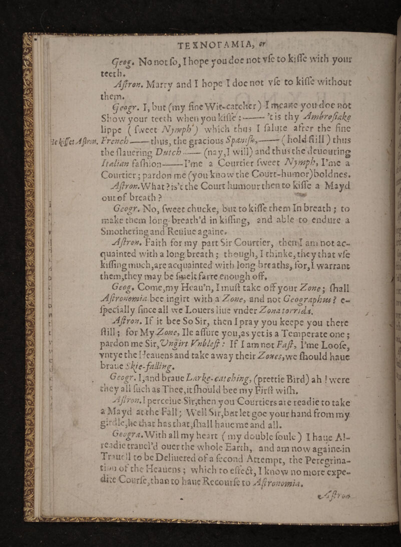 Cjesg. No not fo, I hope you doc not vfe to k<ffe with your teeth. Apron. Marry and I hope I doc not vie to kiile without them# , N >* T qcogr. I, but (my fine Wit-catcher) I mcaue you doe not _bow your teeth when you kfife thy g4mbr&fiakg lippe ( fvveet Nymph') which thus I feluce after the fine . French--thus* the gracious Spam/fa,--- ( hold Hill) thus Si the flauering Dutch « Italian fa fill on ?me (nsyj will) andthunhedeuouring a Courtier fweet Nymph* Pmc a •• y j Courtier; pardon me (you know the Court-humor)boIdnc5# AftronNJ\\%t ?is’c the Court humour then to kiile a Maycl cm of breath ? ^ Geogr. No, fweet chucke, but tokifle them In breath ; to make them lotio- breath'd in killing, and able to endure a Smothering and Reissue againe. Apron. Faith for my part Sir Courtier, then I ara not ac¬ quainted with a long breath; though, I thinke,they that vfe killing much,are acquainted with long breaths, for,1 warrant them,thcy may be fwseit farre enough off, Geog, Coinc,my Hcau’n, I muff take off your 'Zone; fhall Apronontia bee ingirt with a Zone, ant! not Geographies ? c~ fpccially fince all we Louersliue vnder Zonatomda. Apron. If it bee So Sir, then Ipray you keeps you there ff ill; for hly Zone, He affine you,as yetis a Temperate one; pardon me Sir Jngirt Vnblep: If { am not Fafi, Fare Look, vntye the Heauetrs and take away their Zones, wc fhould haue braue Skie-falUttg. Geogr. Rand braue Leake.catching, (prettie Bird) ah ! were tney all inch as Theefft fhould bee my Firff wifh. Ajhon.x perceiuc Sir,then you Courtiers ate readie to take a Mayd at the Fall; Well Sir,bat let goc your hand from my. girdle,he drat has that,ffrall haue me and all. Geogr a JWith all my heart ( nry double fouk ) 1 haue Al- leidie traucl d oucr the wholeEarth, and am now againc-in Ti >uc d to beDeliucred of a fecond Attempt, the Pcrccrina- ti' jOi theHcatiens; which toeiiesSt,]knowno more expe** dice Courfc,thao to haue Rceourie to Agronomic. /'a.