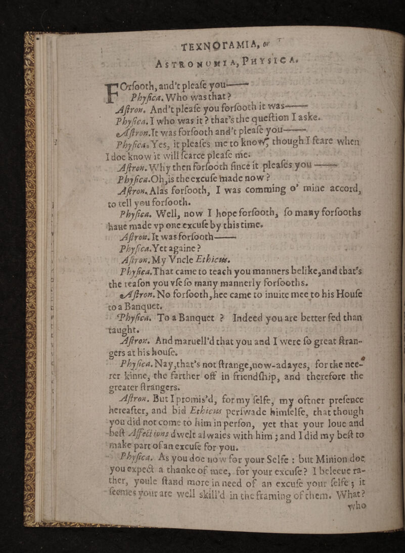 AsTR-OMOWIA, PHYStCAi FOrfooth, and’t plcafe you Phyfiea. Who was that? Aftrox, And’tplcafo youforfootu it was Phyfiea.! who was it ? that’s the queftiors I aske. eyiffiroxt.lt was forfooth and’t plcafe you -* ^ phyfiea, Yes, it pleafes uie to know; though I feare when I doe know it will fcarce pleafe me. Aftrex.'Why then forfooth fince it pleafes you Phyfiea. Oh,is the excufe made now ? Jftrox*Alzs forfooth, I was comraing o’ mine accord, to tell you forfooth. Phyfiea. Well, now I hope forfooth, fo many forlooths haue made vp one excule by this time. Afiron. It was forfooth- Phyfiea. Yctagaine? . Afiron.My Vncle Ethicttt. Phyfiea.That came to teach you manners belike,and that’s the teafon you vie fb many mannerly forfooths. eAfirox. No forfooth,hee came to inuite mee tohisHoufc to a Banquet. ‘Phyfiea. To a Banquet ? Indeed you are better fed than taught. Afirox. And marueU’d that you and I were fo great ftran- gers athishoufo. Phyfiea.Nay,that’s not ftrange,now-adayes, for the nce- rcr kinne, the farther off in fricndlhip, and therefore the greater firangers. A fir oh. But I promis’d, formyfelfe, my oftner prefence hereafter, and bid Ethicns perlwade himfelfe. that though you did not come to him in perfon, yet that your louc and beft Affections dwelt al waies with him; and I did my beft to make part of an excule for you. Phyfiea. As you doe now for your Selfe : but Minion doe. you expert a thankeor tnee, for your excule? Ibeleeuc ra¬ ther, youle ftand more in need of an excufc your felfe $ it foemes your are well skill’d in the framinp of them. What t