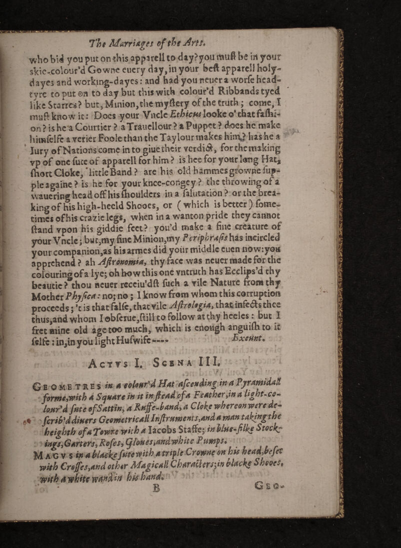 who bid you put on this apparell to day?you mufi be in your skie-colour’d Gowrte eucry day,in your bcft apparell holy- dayes and working-dayes: and had you neuer a worfe head- tyre to put ©a today but this with colour’d Ribbands tyed like Starrca? but, Minion, the myftery of the truth; come, I muft know it: Docs your Vncle Ethic us looke o‘ that fafbi- on ? is he a Courtier ? aTraucllour > a Puppet ? does he make himfelfc a verier Foole than the Tay lour makes hin\? has he a Jury of Nations come into giue their vcrdi&, for the making vp of one fuce of apparell for him ? is hee for your Sang Hat, fhoct Clokc, 'littleBand > are his old bammesgrowne fup- pleagaine? is he for your knce-cor,gey ? the throwing of a waueritig head off his (boulders in a falutation? orthebrea— king of nis high-heeld Shooes, or (which is better Some¬ times of his crazie legs, when in a wanton pride they cannot ftand vpon his giddic feet? you’d make a fine creature of your Vncle j but3my fine Minion,my P cripiorafisfazs incircled yourcompanion,as bisarmesdid yoiir middle eucn now: you apprehend? ah Afivonomia, thy face was neuer made for the colouringofa lyej oh how this one vntruth has laceups d thy beautie ? thou neuer recciu’dft fuch a vile Nature from thy Mother Phyfica: no; no; I know from whom this corruption proceeds; ’c is that falfc, that vile Afiroltgia, that infers thee thus,and whom I ©b(crue,ftili to follow at thy heelcs : but I fret mine old ase too much, which is enough auguiflr to felfc: in,in you ^htHufwifc— A c T V S I. ScBNA III. w ’ - (%*’ * it! 9 > ? 1 > jf- *7 Geo m e t res in a colour'd Mat ajeending in a PyramidaH forme,with a Square in it in ftead ofa Feat her,in a hght-c lour'd fate ofSattin, a Ruffe-hand, a Clake whereon were de- ferib'ddiuers Geometricall Inffruments,anda man taking the heighth ofa Towre with a Iacobs Staffe; in blue-filke Stock: ings,Garters,Rofes,(jhues,andwhite Pumps, M A G v S m A Macke fate with a triple Crowne on hts head,bejet with Creffes,and other Magicall Chardhrs'fa Macke Sheoes, with a white wand in hie hand, • : g Gso*