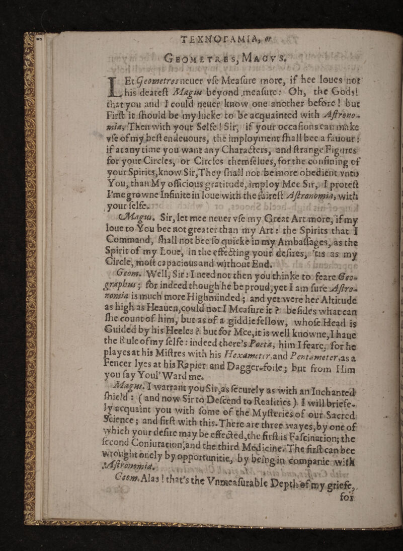 LEt Cjeotnetresncucr vfe Meafure more, if Hee loucs not his deareft Magta beyond .meafure: Oh, the Gods! JL/his deareft Magut beyond .meafure: Oh, the Godsl that you and } could fleuer know one another before! but Firft it fhould be my ltickc to be acquainted with Aftrono*. min, Then with your Selfe! Sir, if your occafions can make vie of my beftendeuours, the imployment fhall bee a fauour: if at any time you want any Charadfcrs, and ftrange Figures for your Circles* or Circles ehemfekies, for the confining of youfrSpiritSjknow Sir,They fnail not be more obedient vnto You, than My ofScioiisgratitude,imploy Mee Sir, I proteft I’megrowne Infini te in loue with the taireft Afiranomia, with your felfe.. C<Magtu, Sir, let mee newer vfe my Great Art more, if my loueto You bee not greater than my Art: the Spirits that J Command, fhall not bee ib quicke in my Ambafl'ages, as the Spirit of my Loue, in the eifeifing your defires, ’os as my Circle, tnoft capacious and without End. Geom. Well, Sir: I need not then you thinkc to fcarc @eo- graph tu ■ for indeed though he beproud,yet I am fure Afire* xoma is much more Highmindcd; and yet were her Altitude as highas Heauen,could not I Meafure it ? befides what can foe count of him, but as of a giddie fellow, vvhofe Head is Guided by his Heeles ?. but for Mee,it is well knowne,I haye the h uleofmy felfe: indeed there’s Poeta. him T from fr-