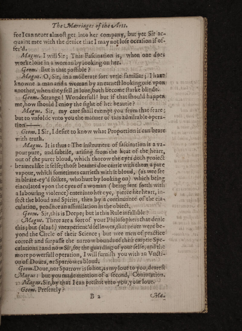 I !* t : 5 The LMarriAges ef the tArts, for I can rwucr tlnsoft get into her company, but yet Sif ac¬ quaint mec with the deuice that 1 may not lofe occaiion if or» fet'd. . ' . * ■ Magm, I will Sir; This Fafcination is, when one does workc loue in a woman by looking on her* (jeem* But is that poffible ? Magus. O, Sir, in a moderate fort veric familiar j I ha*e knowne a man arid a woman by an carnet! lookingone vpon another,when they fell in louc,both become ftarke blinde-. (je em. Strange! Wonderfull! but if that Ihould happen me,how fhouid Icnioy the fight of her beautic? : Magus, Sir, my care fhall exempt you from that fcarc; but to vafoldc vnt© you the manner of this admirable opera¬ tion —— . ‘ Geont. I Sir, I defire to know what Proportion it can bearc with truth. Magm. It is thus ; The instrument of fafcinatien is a va- pourpure, andfubtile, -anting from the heat of the heart, out of the purer bloud, which thorow the eyes doth proieii: vapour, which fometimes carrieth with it bloud, (as wee fee in blcarc-cy’d folkcs, who hurt by looking on) which being ciaculatedvpon the eyes of a woman (being lent forth with a labouring violence) entcrinto her eye, pierce her heart, in¬ fect the bloud and Spirits, then by a continuance of the eia-v dilation, produce an affimilation in the obieft. (jsom, Sir,this isDecpe; but is thisKule infallible ? CAiagm. There area fertof yourPhilofophers that denic this; but (alas S) vncxperienc’d fellowes,thar neuer went be¬ yond the Circle of their Science 5 but wee men ofspra&ice correct and furpaffe the narrow boundsoftheir emptie Spe¬ culations : and row Sir,for the guard ing of your fcl fe, and the more powerfull operation, Iwiilfurnifh youwithan Yncli- on of Doues, ©rSparrowcs bloud. (3^m.Douejnor Sparrow is fohot,asmy loue to you,deareft CMagm: but you made mention of a fecond, Conjuration. . Magtu,Sir,by that I can prelcnt vnt® ybu,your loue. Geem, Prdcntly ? / ' 'a; :o ‘ . Si - -Afa, v X. ^ f' 5 **1 /vii A