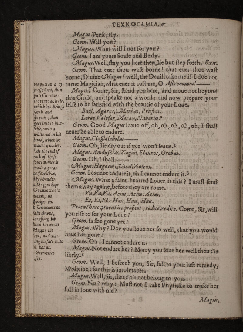 TEXMOrAMlA, er . .. r _ MagHt.'Ptc&Mly* ' ! Geom, Will you l What will I not for y«u ? •s'.! (jeom. I am yours Soule and Body, r: bjrlague.Wciljftay you here then,lie but ftep forth, Exit. Geom. That euer thou waft borne! chat euer thou waft < _ \ • 'f borne,Diuine (JVfagtu! well, theDeuill take me if I doe not Utputscn a cy. turne Magician,what euer it cort me, O Aftroxomia!-. p(£tSa:t, tb.n Magtu. Come, Sir, ftand you here, and moue not beyond vtsintoTchde this Circle, and fpeake not a word; and now prepare your winch tec bm°\ to Satisfied with thebeautie of yourLouc, forth And ° Bael, AgaresttJMfari>as, Prujixs. ty'sids; tlxn Lardy J^alefter ,Mer ax, A7abcriu* m Zu,!ai:r Ge0m Gooci Maim leauc oh, oh, oh, oh, oh, I flult 1 } 3 ' neuerbe able to endure. Magus. ClajfiaU bolus-* Geom. Oh, He cry out if yce won’t Ieaue.* Magus. Amdufctas,Zagov, EUuros, Or okas. Geom. Oh, I fhall —— CtyUgHS.Hagami/UualyZaleos* Geom. I cannot endure it,oh I cannot endure it.b OlTagus. What a faint-hearted Louer is this ? I muft fend them away againc,bcfbrc they are come. fa>Zd3ya,Acim)Aeim,Acjm> Eiy EifEi: Ban, Han. Trocnihsm$rocnliteprofam • rcdtte3rcdhe. Come^ Sir will you rife to fee your Loue ? * (jeom. Is {he gone yet ? Magus. Why ? Doe you loue her fo well, that you would haue her gone? * J felfc, mtn a whiterod in bis b<snd3vr\jHh be wanes 4 waics. 9At tic end of z&tbof tbtfe four* nones is Bade a gnat wife within, ike thunder. aMs gusfops Ceoisnctrcs’s m.stiy nd $Sdi{Sj C7i. b Gcoaiccres ■ails diwze, tbrujling bis bead i amine Ptfajfis bis tet, and cone- G 'ing his fait with Geom. Oh ! I cannot endure it. h&t.ds. MagKs.Not endure her ? Marry you iouc her well then t!i: likely.* :G tomtit es 'fit* Si Geom. Well I befecchyou. Sir, fall to your laft remedy Mcuicmc ; tor this is intolerable. J ■Magus,Wcll,Sir,that dO'S not belong to you. 0»».N?why? Muft not Juke Phyfokc to mikchc fall in louc with me ? Magttti