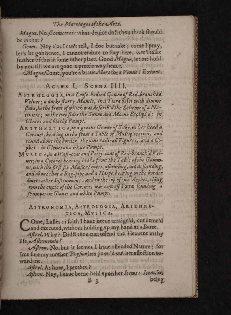 ? Marta*Itfo.Geososetres: what deuicc doft thou think fhould | be in chat ? • r * ■ . ;| Gcom. Nay a las I can’t tell, I doe but aske j come I pray, w let’s begonhcnce, 1 cannot endure to flay here, wee’ltalkc V further of this in Come other place. Good Magus, let m* hole U by you till we are gone a pretcie way hence. i( c3/^£/«.Come,you’rc a btaucMars for a Venus ! Exeuntt II s' ~ ■ ■ ' : ;; :: | Act ir s I. Scena III I. i A s T r o L o G I a, in A Liofe-bodicd (jowneof Red-branched .< Velnet; a dark? fiarry Mantle, in a Tiera befet with dimme ftarsjn the front of which was defend'd the Scheme of a ISTa- |ji tin it it; on the tvec Jidctthe Sanne and .Moonc Scchps'd: in Clones and blacke Pumps. Arithmetic a.w a gresne Gowne of S ilke;en her head a ■ . Coronet, bearing in the front a Table of‘Multiplication, and round about the border, the nine radio ad Figures, andaC;- ther : ir. Glottos ana white Pumps. M v s i c A jn a Mra(l-coat and Petty-coat of Red-branched V?/- ti€t\ in f! Corot?et beaming in the front the Table oft&c Gamieou vt>vpitb the fir ft fix Afuftcai notes , afcending ymd defending9 If and aboue that a Bag-pipe and a Harpe\bearingon the border ■ diners oth er Inftrnm t nts : and m the t op of t wo. Arches, riftng I rem the circle of the Cor~ net, was expreft Fame founding a i ■ 7'rnmpetiin Clones and white Pnwps• I Astronomia;A$trologia, Arithme- T1CA) MvSlCAa l >.-,V - i.w *■* WII# ‘ kt-**' I # * * -■ *'* ■- COme, Lafles : i’faich I hauc beene arraign’d, condemn’d and executed,without holding vp my hand at a Barrc. jdftrol. Why ? Didft thou euer offend the Heauens in thy li ftytAflrenomia ? lAfiron. No.but it feemes I haueoftended Nature; for Ime lure my mother ‘Thyfeet has poyvr’d out her affcflicn to¬ ward me. jiftroL Ks> how, I prethee ? ytflron, Nay, Ih&ue bccnc heldvponher /(oms •* he/nSot B i being # t I