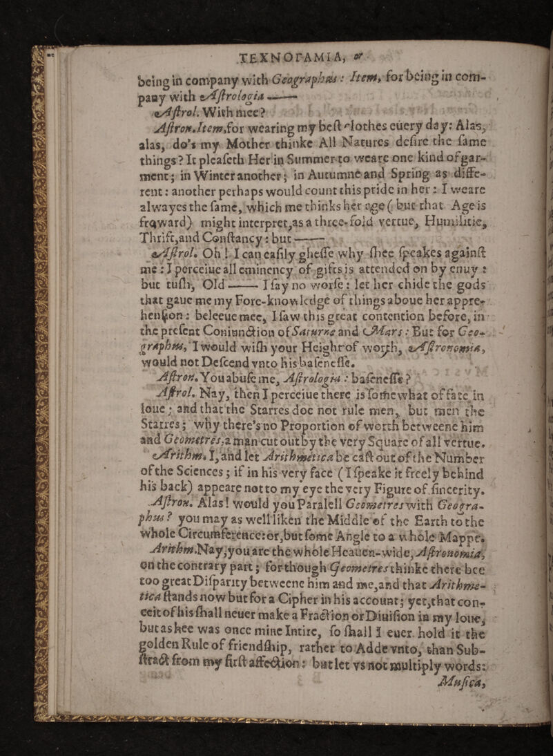 being in company vvith Geography: Item, for being in com¬ pany with Aflroiogia —— oAftrol. With nice? AfironJtemSot wearing my Bert -'loches eiiery day: Alas, alas, do’* my Mother thinkc All Natures defire the fame things ? It pleafeth Her in Summer to wcarconc kindofgar- ment; in Winter another; in Autucnneand Spring as diffe¬ rent : another perhaps would count this pride in her: I weare alwayes the fame, which me thinks her age ( but that Age is ftqward) might interprets a three- fold vertue, Humiiitie, Thrifc,and Conftancy: but—-— sslftrol. Oh ! Icancafily glieffe why fhec fpeakes againif me: I pcrceiueall cmincncy of gifes is attended on by enuy : but tufii, Old-- I fay no worfe: let her chide the gods that gauc me my Fore-knowledge of things aboue her appre¬ hension: beleeuemcc, Iiavv this great contention before, in the prefcnt Comun&ion oiSaturxe and cJWars: But for Geo- graph tu, 1 would with your Heighrof worth, asfjireK emits, would notDefcendvntohisbafenefle. Youabufeme, Afirologta: bafenefife? Afirol. Nay, then I pcrceiue there is'fomcwhat of fate in iouc; and that the Starresdoe not rule men, but men the Starres; why there’s no Proportion of worth betweene him and Geomttfes,i man cut out by the very Square of all vertue. zArithm* I, and let Arithmetic# be caftoutof the Number of the Sciences; if in his very face (I fpeake it freely behind his back) appearenotto my eye the very Figure of Sincerity. Afirox. Alas! would youParalell Gesraetres^mxh Geogra¬ phy? you may as well liken the Middle of the Earth to the whole Circumference:or,but fome Angle to a w hole Mappe. ArhhmN&y are the whole Hcauen-wide, A^resiomia, on the contrary part; forthough <ym#eifrej thinkc there bee toogreatDilparity betweene him and j»e,and that Aritkme- f/ewftandsnowbutfora Cipher in his account; yct,thatcon- eeitof hislhall neuer make a Fraction orDiuifion in my lone, butashee was once mine Intirc, fo fha.il I eucr. hold it the |©lden Rule of friendship, rather to Addevnto, thanSub- raft from my firftaffc&ion; batlct vs not multiply words: