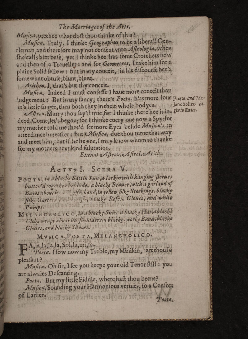 J (' » \ k 't; k . if f i d The Marriages of the Arts* * ^4,*prcthcS what cloft thou thinks of this ? Afiufica. Truly 3 I chinkc Cjeographus to be a liberal! Gen** tlemar^and therefore may not confent vnto A'ftrolcrgia> when fheKtcaIishim bale, yet Ithinkeh£c has fameCrotchets now and then of a Traueiler: and for Geometres, I take him for & plaice Solid fellow s bwt in my conceit, inhis difcourfc-hcc & fomc what obtuiCjblunt^biuat* Arithm• I, that's but thy conceit. .Afufica9 Indeed I enuft confeffe I haue more conceit thati judgement i But in my fancyy there's Poeta, h’asmore loue Poctaard Me* in’s little finger, then both they in their whole bodyes. ^ -jlancholico kt* Marry thoulay’ft trtiCjfor I thinke there hce is in- lin>° n*- cleedtCome,letJs begon;for fthinkeetiery one now a Spysfor my mother told me ilnee'd fet more Eyes be fide Mnftca?s to auend.rncc hereafter: but GMufica, doc thou turne that way and meet hiin^that if he be ©ne3I may know whom so thanks for my mothers next kind fcJutation. y Exeunt firaLz/ffttk*- , ■ ■ , * _ *rV.CV:/ : r:t4 * 4 - ■> , <■ _ - £ A 1 VI <A- 6 Act v s I. * S c e m a V. F o 2 t a. & blacky Sattih Suklerkf^rwith hanging fleettes button'd together behi^de, a blacks Beauer,with a garland of Bayes about ir, > band, in ye Bow filk* Stockings, blacke lllPc Garters tied ■s c ? -'ffe, hi ache Rofes, Clones, and white Pump f jjnA 4 ch one 6 itta blacks Suit, a -blacks Plat,a Gloke wrdft about hi& f}ymlders,a blacke- works Band, G losses y an A blacks Shoves* ^ M V SI C A. P G £ T AjMeLANC HO LI C. O* ■ ■ .1:' ’Ota ^nSUI)J * jliQ *«*«'» TnA,la,la»,SoyaJmi/a.... . ; , . - jf1 <7yoet*. How now my Trcble,my Minikin, art thoui a plea la nt ? 1 • , • Mhpea. Oh fir, I fee you keepe your old Tenor mil: you are al waies Defcanting. Toeta. But my little Fiddle, where haft thou beene? Mufic*% Sounding your Harmonious vertucs, to a Cenfort of Ladies, j. - - ' ‘ • xWM, VW t ) J i