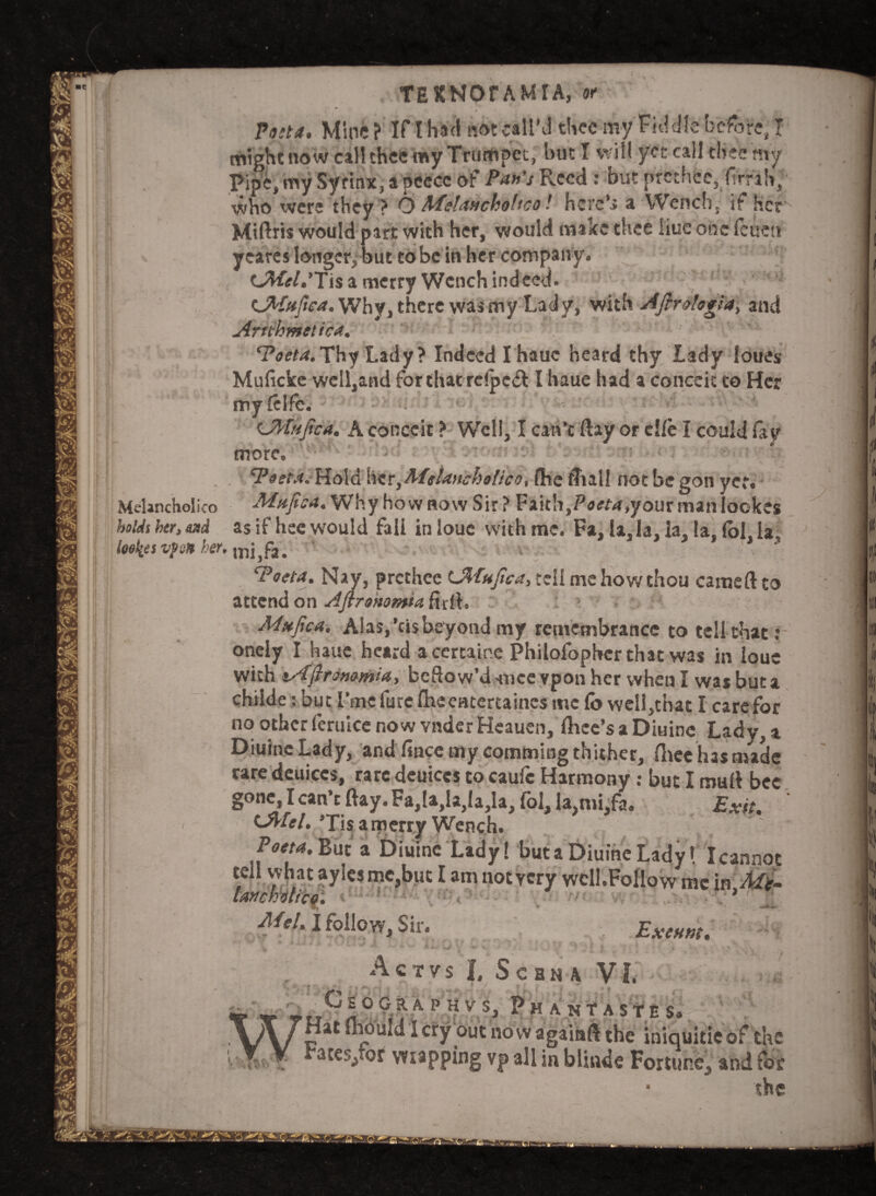 Post a. Mine ? If I had not call’d thee my Fiddle before, I mightnowcalltheemyTrumpet, but I will yet call thee my Pipe, my Syrinx, a peecc of Pan's Reed: but prethec, limb, who were they? O Afelancholtco l here** a Wench, it Her Miftris would part with her, would make thee iiuc one fetten yeares longer, but to be in her company. CWir/.Tis a merry Wench indeed. (JMafic*. Why, there was my Lady, wit\\ Aflrologia, and Arnhmttic*. Poet*.Thy Lady? Indeed I hauc heard thy Lady loues Muficke wcll,and for that rc!pc& I haue had a conceit to Her myfelfe. ■ . *! >''4■ ■ -v‘s ' C^fafica. A conceit ? Well, I can’t (lay or cl/e I could lay more. Pest*. Hold \\zriMtla>icho!ico, fhe (Tull not be gon yet. MeUncholico Mafic*. Why how now Sir ? Faith, Poeta.youx manlockes holds her, sad is if hee would fall in louc with me. Fa, la, la, la, la, (ol, la. loelies vpon her. mi,fa. , . * Poet*. Nay, prcthcc EMufica, tell me how thou earned to attend on Aftronomi* ftrft, • Mafic*. Alas,’cis beyond my remembrance to tell that: onely I haue heard accrtaine Philofophcr that was in louc with tfAfirommia, bellow’d *ncevpon her when I was but a chiide: but i’me furc fheentertaincs me fo well,that I care for no other feruice now vnder Heauen, dice's a Diuinc Lady, a Diuine Lady, and fince my comming thither, (lieclusniade rare deuiccs, rare deuiccs to caufc Harmony: but I mail bee gone, I can’t (lay. Fa,la,la,Ia,la, fol, la,mi,fa. Exit. (JMel. ’Tis a merry Wench. Poet*. But a Diuine Lady! but a Diuine Lady! Icannot tell what ayles me,but I am notycry well.FolIo w me in Mt- lanchWcQ. » Mel. I follow. Sir. Exeunt. Act vs I, Scbna VI. ^CsOGilAPHV5, PkanTASTES. Hatfhould Icry outnowagainft the iniquitieof the rates/or wrapping vp all in blinds Fortune, and for ■ the