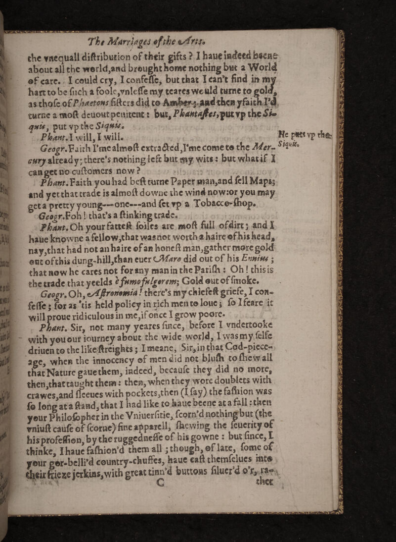 se I % k I ll! Ilr tVR ItW)' P ■Hi1' 'gV d / l' .1.1 v , Tht Marriages ofthe &/frij<, the ynequall distribution of their gifts ? I haue indeed bwne about ali the world,and brought home nothing but a World of care. I could cry, I confefle, but that I can’t find in now hart to be fuoh a fbole,vnte{fe m.y tcares would turne to golef, as thofe of Phaetons lifters did t® Amfe-f^aad then yfaitnPd turne a moft deuout penitent: but, Phama/es,put vp theSi- put vp the Pleant.I will, I Will. HefWvp ^^r.Fa'uhrmealmoftexcradedjI’mecometo the Mer- SltkSS' Gttry already; there’s nothingiefr but my wits ; but whatif I cangetno customers now? Pham. Faith you had beft turne Paper uian,and fell Mapss and yet that trade is almoft downe the wind now:or you may get a pretty young—-one—and let vp a Tobacco* fhop. Geogr.Foh! that’s a (linking trade. Pham. Oh your fatteft foilcs are ns oft full ©fdirt; and I haue knowne a felIow,that was not worth a haire of his head, nay,that had not an ha ire ©f an honeft man,gather more gold ©st oftbis dung-hill,fhan cuer CMare did out of his Ennius; that now he cares not for any man in theParUh : Oh! this is ghe trade that yeelds efttmofttlgorem; Gold out of finoke. Geogr. Oh, tAftrontmta! there’s my chiefeft griefe, I con¬ fefle; for as'tis held policy in rich men to loue} fo I fcare it willproue ridiculous in me,ifonce I grow poore. Pham. Sir, not many ycares fince, before 1 vnaertooke with you our iourney about the wide world, I was my felfc driuen to the like ftreightsj I means. Sir,in that Cod-piecc- agCj when the innocency of men did not bluftr to thcwall that Nature gaue them, indeed, becaufe they did no more, then,that taught them: then, when they wore doublets with crawes,and ffceucs with pockets,then (I (ay) the fauiioh was fo long ataftaad^that I hsd like to Isaucbccne at a fell.then your Philofcpher in the Vniucrfitie, fcorn’d nothing but (the vniuft caufe of fcorne) fine apparell, flaewing the leuerity of hisprofeffion, by the ruggednefle of his gowne : but fincc, I thinke, I haue faftiion’d them all; though, of late, iomeof your por-belli’d country-chuffcs, haue call thcmfelucs int® *heir ftieaejcrkiasjwith great tim’d buttons filucr’d f