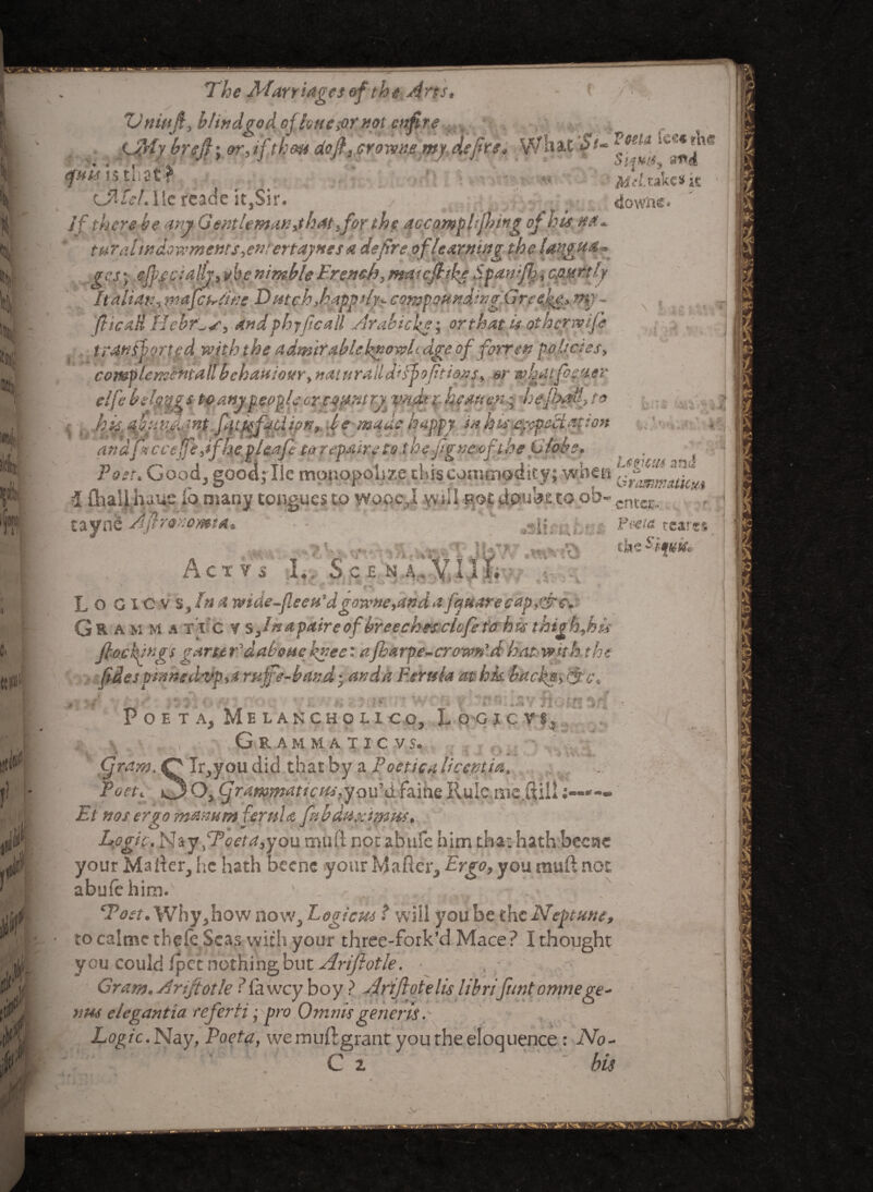 t ill- lit The Marriages ef the ^rts* i ZJniuJi, hlindgod ofloue&r not afire Lffiy brejf; &r, if tkm dofi, crowns my, define* WfcjfC St~ efuU i$ tllSt*? v, $ Mel.takes it mtel. ile rcade it,Sir. / t, ,. downc. If there be any Gentleman,that,for the acccimphfhwg of hie, turaltndowments,emertayuesa defire of learning the Ungua* _.ges; .eff.ee;ally.} vbe nimble French^ maicfhfe Spanfij, courtly Italian5 mafeueme Dutch,bapptly* compounding'Greece* my- fticdS Hehr'^s, and phyfcall yfrabicke; or that is other wife t ranff orted with t he admirable know! age of forren policies> complementallbehaviour> naiuraildfff> offtions, or wbatfomer elfebelpigs to any people or count ry^ y?id*%- heauen^ hefhafi to .: , hk fbun^Jfnt f4tttfadi?nybe made happy in lots expedition and htcceffeJ fhe vUaCe to remire to the Me neat the Globe* \ •j • i -1 ». ^s j. * andptccejfe,ifhe pi cafe ter repairs to the figne-ofthe Globe. _ . f Poet. Good, gootljllc monopolize this commodity; when iChaS},huue io many tongues to wooe.,1 yvtill pot daubs to ofa~- tayne 'Afronomta enter. /'ll, k> • Pww «*>■«« •> I f: A '■*'  T ' C ; ^ T * V AcTVS l., Sc£ N A.A.IiL • ■-• . -1 - . Jv- * * '• V* ' > r, •»* • \ * * * < L o o i O v s, hi a wtde-fieetiSgo7VHe,<tnda fmarecap,&€. Gr a m M a TIC ¥ s Jnapaireof breechesclofet&hu thighfiis fiockfngt garu F dab me knee: afharpe-cr own'd hat with the (Ides pinnedvp}* ruffe-band; and a Ferula at hk hack#, &c, Vfcli *?*i©*r 'i-hr P O E T A, M E L A N C H O L 1 C C, loGJCV f. Gramma tic vs. (gram. O Ir,you did that by a Poetiea liceptM, Poet. O Oy (jrammaticmpjQvhi faihe Rule mc.ftill Et nos ergo manum ferula fiibduximiu. Logic. Nay fPoeta,you mull cot ahufe him that hath becae your Mailer, lie hath beene your Mafter, Ergo, you muft not abulehim.'1 ' . ... - Ton . Why j how now, Logicmwill you be the Neptune, ■ tocalme thele Seas with your three-fork’d Mace? Ithought ycu could ipet nothing but Ariftotle. ■ Gram.^rifiotle ■ lawcy boy ? Nrijlotelis librifuntomnege- VMS elegantia referti j pro Omnisgeneris. ■ , jLc£/'c.Nay, Poeta, we muftgrant you the eloquence: No- c tr 1(