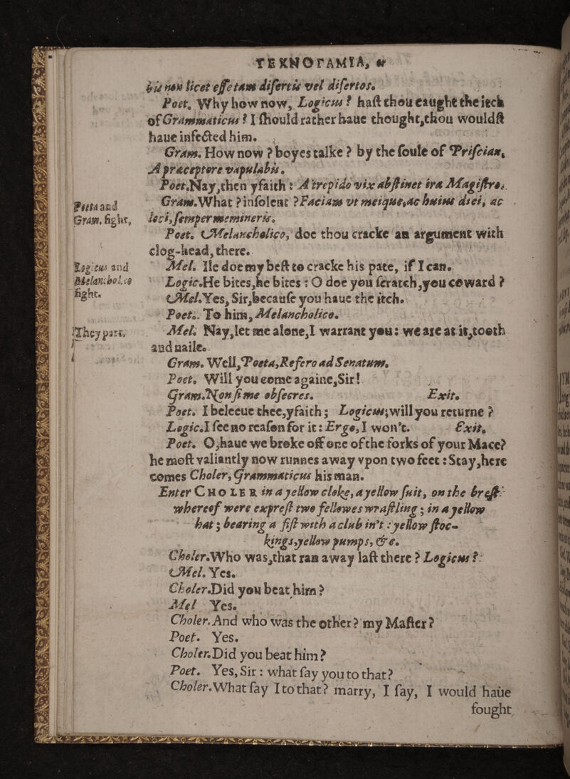 SPuMasd Gram. %$g:m and RtelawboUe fight. •* \ 4\ \ ♦. • * «« iThcjjmt* * a ;* ■ i < iVW*' r t i » ' i ' f ‘ . 7 r- s .- * i^J /« ■ ' t - ■ ■ 1 ■  \ TEKWOrAM!Ay'«r^f '. -j HU»*«licet efe tarn difertu vel difertos. Poet, Why bow now. Logic pm f haft thou caught the tech of Grammarian 1I ftiould rather haue thought,chou would ft haue infe&ed him. Cram, How now ? boyes talke ? by the foule of 'Prifcia*r, A pracefttre vapulabu. > ,,, Poet,Nay,then yfaith: A trepido vixabjlinet iraMagifirOi Gn<w.Whac Pinfblenc iPaciam vtmeique,ac htttm dtei, ac Iod,fempermtms»erU. Poet. UWelaKthalico, doc thou cracke an argument with dog-head,there.- v ?- Mel. He doemybeft to cracke his pate, if lean. Logic.He bitcSjhe bites; O doe you ferateh,yeu coward ? Cteel.Yes, Sir,feccaufe you haue the tech. Poets. To him. Melancholico. Mel. Nay,let me alone,I warrant you: we are at it,to«th aadnaile.. '' Cram. Wdl/Poeta,Refcro ad Senatum. Poet. Will you come againCjSir!. yram.’Hofifime obfecres. Exit. Poet. I beleeue chec,yfaith; Logicm\will you returne ? Logic.\ fee no rcafon for it: Ergo, I won’t. Exit. Poet. 0,hauc we broke off one of the forks of your Mace? be moft valiantly now runnes away vpon two feet: Stay,hcrc comes Choler, (grammarian his man. Enter Choiekm a yellow clol^e, a yellow fait, on the brtfE •whereof were expreft two fellow es wr aft ling; in a yellow hat j bearing a fifi with a club in’t:yellow foe- kingsyellow pumps, &e. Choler. Who was, that ran away laft there ? Logic ns f: CM cl. Yes. Che/er.Did you beat Kim ? Mel Yes. ^ Choler.And who was the other? my Mafter? \ Poet. Yes. > Choltr.Did you beat him? Poet. Yes, Sir: what fay you to that? - Choler. What fay I to that? marry, I fay, I would haue -' ' fought . /