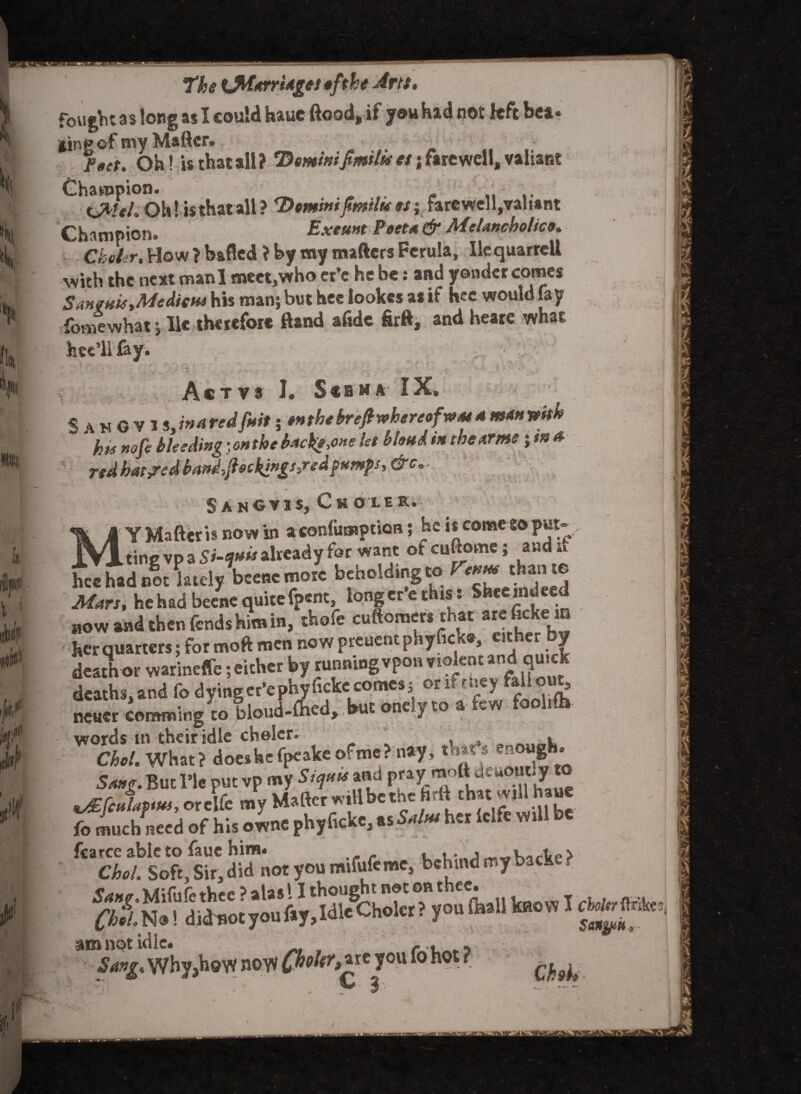 ‘The <JWdrri*£*t of the Artt. fought as long as I could hauc ftood, if you had not left bea* Hingof tny Matter* /•ft. Oh! is that all? Domini fimila es; farewell, valiant 7.. ^ ' • ■ • ■ J * 1' ,!■ ' * „ Champion. tjfcleh Ohl isthatall? Dominifitnilues; farewell,vali*nt Champion. Exeunt Poet* & MeUncholico. Ckeler, How ? bailed ? by my matters Ferula, lie quarrcll with the next manl meet,who er’e he be: and yonder comes Sanguis,Medico* his man; but hee lookes as if hee would fay fomewhat; lie therefore ftand aftde firft, and heare what ... Act vs I. Scbma IX. SahOVI shared fust; #« the brefi whereof mm 4 man with ha nofe bleeding • on the backs,one let blond tn the nr me; ttt a ridbM?edband,jb»cki*£s3redf*M}s,&c.. SanGV IS, CsOLE K. Y Matter is now in a confuwption; he is comeeoput- AT X tine vp a already for want ofeuftome; andit hee had not ladyW more beholding to r«m.than te Mars, he had beene quitefpent, longer e this : Sheeindeed now and then fends him in, thofe cuftomers that arefickem her quarters; for moft men now preuentphyfick*, either y death or warineffe; either by running vpon violent and quick words in their idle cholcr. , , , Choi. What? does he fpeake of me? nay, that’s enough. Sang. But Tic put vp my Siqu* and pray raott dt aout y vEfculattus, or elfe my Matter will be the hrtt chat will haue much need of his ownc phyficke,as5^ her lclfe will be fcarce able to faue him. l Choi. Soft, Sir, did not you mifufemc, behind my back ? taoW i am not idle. , r., <5’^* Why,how noyv (fhohr^t you fo ho r >» ., T • v- %■ ?■' i
