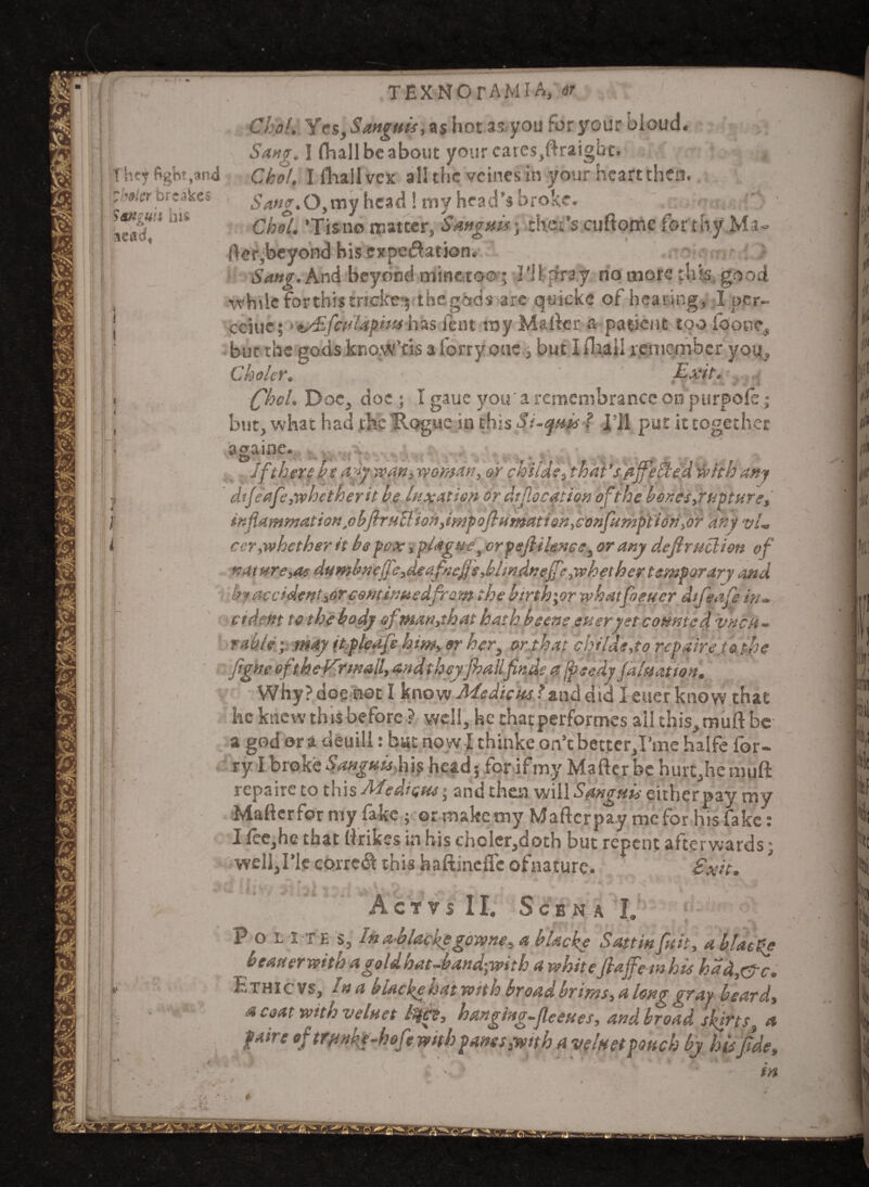 c They fight,and whaler brtakes Sdttguis his lead. }' i TEXNOrAMIA, or 'ho!. Yes,Sanguis, as hot as you foryour bioud. Sang. I fhall be about yourcarcs,ftratgbc. Choi, I fhail vex all the veines in your heart then. Sang.0,my head! my head’s broke. Choi. ’Tisno matter, Sanguis ythsi's cuftome for thy Mr- fter,beyond his expectation. Sang. And beyond mine,too; I’ll pray no more this good while for this tncke*; the gods are quicke of hearing, I per- cciue; • t/£fcuUphuhas font ray Mailer a patient too (bone but the gods know’tis a forty one, but I fhail remember you Choler.  Exit ' (fhel. Doe, doe ; I gaue you'a remembrance on purpols; but, what had the Hogue in this Si-quis f l’Jl put it together S 3 3 game E> If there be ayywan, woman, or chilis, that’s fljfeSied with any dtf safe,whether it be luxation or dtjlocation of the bones,rttpture, inflammation.obfiruB ion,impoflumatign,confumption,or any vl. cer,whether it be pox, plague, orpejlilence, or any deftruclion of nature,at dumbnefie,deafnefjs,blmAneffe,whether temper ary and by accident,or esntinuedfram the btnh;orwhatfoeuer dtfeafe itu indent to the body of ,man, that hath bsens ever yet counted vhch - rabU; may itgleafe him, or her, orahat childe,to repairs Jo the ftgne oft he Vnnall, and theyjhalifinds a jpeedy jaluattott. Why? dog not I know Afedicus ? znd did letter know that he knew this before ? well, he thatperformes all this,muft be a god or a derail: bat now I thinke on’c better,I’me halfe for- ry I broke Sanguis, jijj head; for if my Mailer be hurt,he muft repaire to this Mediates > and theft will Sanguis eitherpay my Maftcrformy fake ; ermakemy Maftcrpay mefor his fake: I Iee,he that (irikes in his cholcr,doth but repent afterwards; well,ric correct this haftineffe ofnature. Exit. A C T V S 11. ScBNA I, P o L T E s, in a blackygowne, a blacks Sattinfuit, a bias Re beauerwitti agoldnat-bandywith a whit efiajfe tn hts had,eye. Ethic vs. In a biacketsat with broad brims, a long gray beard., a coat with veluet lifts, hanging.fieeues, and broad skirts, a faire of trfinkg-hof* with panes }wnh a veluet pouch by his fide,