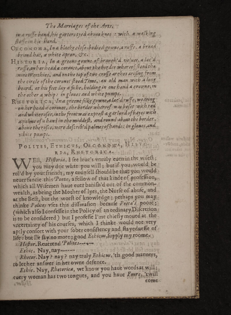 in a ruffe band,hisgarters tyedaboHtknec • with a walking, ftaff'ein his hand, Oe c on o m x,biA blackj clofe-bodiedgowne,a rujfe, a broad byimdhat, a white apron, &c. HistorU) In a greens gowne of branch'd velvet, a lac d r$tjfe>OH her head a coronet yabout the box der wher eofjeooa mne Worthies, and on the top of two crojfe arches arifingfrom the circle of the coronet food Time, an old man with along beard, at his feet lay a fit he, holding in one hand a crowns, in the other a whip • in clones and white pumps* Rhetor i c a^ In a %reenefilksgowne,a lac draff e, wearing -, on her head a coronet, the border whereof wm be fit with red andwhiterofes,inthefrontwas exprefi a garland ofbayeswitM apaltne of u hand in the middefi, and round about the border 9 above therofis, were defird'd palms s ofhandt: in glams,md white pumps*. £ * ) x ' ' v - *0 tr* H I S T o- PoliteSj Ethic vs, Oe c o n o m'a r i a, Rhetoric a. Ell, Hiftoria, I fee leue’s vnruly cuen in the w.uett; T v you may doe what you will; but if you would be rul’d by your friends, my counlell fhouldbe that you would Keuer fancie this To eta, a fellow of thatkindcof profeflion, which all Wiicmen hauc euer banifto’d out cf the common¬ wealth, as being the Mother ©f lyes, the Nurfe of abufe, and at theBcft, but the worft of knowledge; perhaps you may thinke Poiites vfes this diflwafion becaufe Past a s poorc • (which alfolconfeflein the Policy of an ordinary Ducretion is to be considered ) but I profeffc l’tne chiefly moued at the vneertainty of his courfes, which I thinke would not very aptly confort with your fober confiftency and ftayedaefle ot life: but He fayrno mote j.good Ethictif,{\iff\j my roome. iJ^r.Reuerend CP elites—**— Ethic. Nay, nay-—— . , Rhetor.t^zy ? nay? nayttuly Ethictts, ’tis good manners, tolether anfwer in herowne defence. Ethic. Nay, Rhetoric4, we know you haue wordsat will; cuery woman has two tongues, and you haue Fa»re, ’twill
