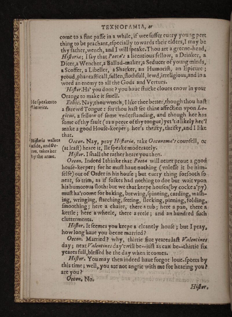 Hefpsakcsto MJ&imca* TEXKOrAMIA, $r come to a fine paffc in a while, if wccfuffer eucrv young pen thing to be prachant,cfpecially towards their elders,! may be thy father,wench, and I will fpeake.Thou art a Hftoria; I fay that Poeta's a Licentious fellow, a Drinker, a Dicer,a Wenchcr,a Ballad-n«aker,a Seducer of young minds, a Scoffer, a Libeller, aSharker, an Humorift, an Epicure ; proud,phantafticall,fullen,flothfull, lewd,irreIigious,an(i in a word an enemy to all the Gods and Vcrtues. Hftor.Ha’ you done ? you haue ftuckc cloues enow in your Orange to make it ftncll. Ethic. Nay,thou wench, I like thee better,though thou hail a fluewd Tongue : for thou haft fee thine affcdlion vpon Lo~ gicHs, a fellow of feme vnderftanding, and though hcehas fome of thy fault (as a peecc of thy congue)yet*cislikcly hec*l make a good Houfe-keepcr ; hee’s thrifty, thrifty ,and I like that. ifiijltrfo walkcs Oecon. Nay, pray Hiftoria, take O economy'seounlell, or (atleaft) hcare it, lie fpcake moderately. Htftor. I (ball the rather heare you then. Oecon. Indeed Ithinke that Poet* will ncuer proue a good houfe-keeper; for he muft haue nothing (vnleffc it be him- felfe) out of Order in his houfe ; but euery thing forfooth fo neat, fotrim, as if folkeshad nothing to doe but wait vpon bis humorous (loth: but we that keepe houfes(by cocke a’py) muft ha'roome for baking, brewing,(pinning, carding, warn¬ ing, wringing, ftarching, letting, fleeking,pinning, folding, finoothing; here a chaire, there ft tub; here a pan, there a kettle j here awheele, there areele; and an hundred fuch elutterments. Hftor. Itfeemes you keepe a cleancly houfe; but I pray, how long haue you heene married ? Oecon. Married? why, thirtie fiueyeareslaft Valentines day; nextV*/<-»/*»« d a y’t willbe—iuft ascart be—thirtie fix yeares full,blcffed be the day when it comes. Hftor. You may then indeed haue forgot loue-fpbrts by this time; well^you are aot angrie with me for hearing you ? are you ? Oecon, Hoe lift0ft < slide, andOr- tm. take* her by the arise.