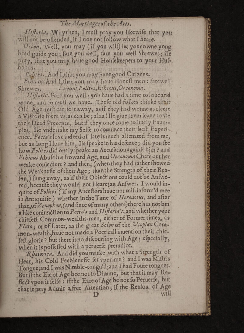 Hiftoria. Why then, I muft pray you likewife that you will not be offended, if I doc not follow what I hcare. Otcon. Well, you may (if you will) let yourowne yong head guide you ; fare you well, fare you well Shrewcs; lie pray,-that you may hauegood Houfekeepers to your Hufl* bands. 8th t Shrewcs. Utes. And I,that you may haue good Citizens. ettii And I,that you may haueHonefl men : farewell A Exeunt P elites,Ethicu-s,Oeconoma, Ihflorirt.Yaic you well ; you haue had a time toloueand wooe, and fo mud we haue. Thefe old folkes thinke their Old Age mull carric it away, as if they had wonne asclecre a Viftorie frem vs,as can be; alas ! He giuc them leaue to vie their Dead Precepts, but if they once come to liucly Exsm- * pics, lie vndertakemy Sclfe to coauince their beft Experi-,. ciiee. rdWilove indeeidof lateismuch alienated from me, but as long I!oue him, lie fpeake in his defence; did you fee how Polite/did onely fpeake an Accufationagainft him ? and Et kieses Abufe his froward Age; and Oeconoma Chafe out her we'ake conie&ure ? and then, (whenthey had rather {hewed theWeaknefic of their Age; than the Strength of their Rea- fbn,) flung away, as if their Obie&ions could not be Anfwe- red,becaufe they would not Hcarcjan Anfwer. I would in¬ quire of Polites ( if my Anceftorshaue not mif-inform’d mee in Antiquitie ) whether intheTimc of Plerodotus, and after that, ofZenophon, (and fince of many others)therc has not bin a like coniunaion to Poeta’s and Htpria’s; and whether your chiefefl: Common-wealths-men, either of Former times, as Plato ; or of Later, as the great Solon of the Utopian Com¬ mon-wealth,haue not made a Poeticall inuention their chie- feft glorie ? but there is no difeourfing with Age; efpecially, when it ispoflefled with a peruerlc preiudicc. %hetorica. Anddidyoumarke with what a Strength of Heat, his Cold Feeblcneflc fetvpontne? and I was Miftris Ton<nic;and I wasNimble-tongu’djand I had Foure tongues. But ifthe Eie of Age bee not fo Dimme, but that it may R'r-’ flea vpon it felfe : ifthe EareofAgcbenotfoPeruerfe, but that it may Admit afree Attention; ifthe Realon of Age * U will