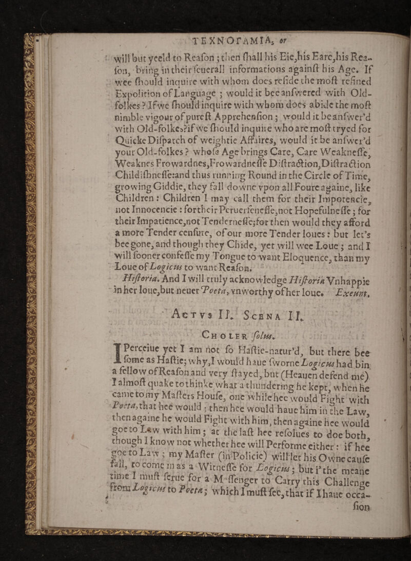 will but yeeld to Reafon ; then fiiall his Eie,his Earc,his Rea- Ion, brirtginthcirfcuerall informations a'gainft his Age. If wee fhould inquire with whom does refide the moft refined Expohtion of Language ; would it bee anfwered with Oid- folkes ? If we fhould inquire with whom docs abide the moft nimble vigour of pureft Apprehcnfion; would it beanfiver’d with Old-folkeaPif we fiiould inquiie who are mold tryed for QuickeDifparchof w'eightie Affaires, would it be anlwcr’d your Old-folkes ? whole Age brings Care, Care WcaknefFe, WeaknesFrowardnes,Frovvardnc{reD;fira(flion,Diftra(51ion Childifbneflerand thus running Round in the Circle of Time, growingGiddie, they fall downc vpon allFourcagaine, like Children : Children I may call them for their IrnpotCHcie, not Innoccneie : fortheirPcrueriehefTe,not Hopefulnefle; for their Impatience,not Tcndcrneflcjfor then would they afford a more Tender confute, ofour more Tender loues: but let’s bee gone, and though they Chide, yet will wee Loue; and I will fooner confefle my Tongue to want Eloquence, than my Loue of Logicm to want Reafon. Hifioria. And I will truly acknowledge Hi florin Vnhappie inher Iouc,but neuerTW*, vnworthy ofher loue. Exam, Ac TVS IK ScENA II. t . • Choibr foltis. IPerceiue yet I am not fo Haftie-hatur’d, but there bet fbmc as Haftie; why,I would haue fvvorneLogicnshad bir a fellow ofReafon and very fiayed, but (Heaucn defend me) I aimoft quake tothinke what a thundering he kept when he came to my Mailers Houfe, one whilehee would Fight with Pscta,that bee would ; then hce would haue him in the Law, goetoL^w with him; at theiaft bee refolues to doe both chough I know not whether hce will Performe either: if he< goetoLaw ; myMafter (in Policie) will let his Ownecaufc .1’ f°c°oiein as a Witneflc for Logtem; but i’the meant time I muff fcrue for a Monger to Carry this Challenge •* t0 Poet* l which I muft fee, that if I haue occa-