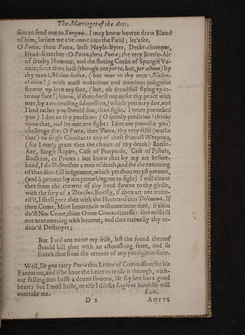 fion to fend one to Sanguis, I may know howto draw Bloucf of him, before we e’recome into the Field ; let’s fee. O Pocta, thou Poeta, bafe Naylc-byter, Deske-thumpar, Head-fcratcher: O Poeta,thou Poeta • the very Bottle-Ale of frochy Humour, and the flotingCorke of Spungie Va- nitic; fincc thou haft (though noxgerte,bnty-peralium) by thy man CMelanchclico, ( but woe to thy man tJMtlan- cholico! J with raoft audacious and injurious indignitie fiowne vp into my face, (but, oh drcadfull flyingrpin¬ to my face!} know, if thou doe ft not make thy peace with mee,by a reconciling fubmi ftio n, (which you may doe,and I had rather youfhould doc, chan fight, i neuer prouoked you ) I doe to thy perdition ( O fpcedy perdition ! thinkc vpon that, and let mec not fight: I doe not protioke you) challenge thee O Poeta, thee Tseta, thy very fclfc (markc that) to fir gle Combat at any of thefc feuerall Weapons, ( for I onely grant thee the choice of thy death) Battle*. Axe, Single Rapier, Cafe of Ponyards, Cafe ofpiftols. Bodkins, or Pinnes : but know that by nay art before. hand,I do Define thee a man ofdeathjand for the executing ofthat dire-full iudgement,which yet thou mayft preuent, (and 6 preuent by notprouoking me to fight) I will clcaue thee from the crowne of thy head downe to thy girdle, with the fury of a 2>/#/)?<ra.Briefly, if thou art not recon¬ cil’d, I {hall gore thee with the Hornes of this Dilemma, If thou Come, Mine Innocencie will ouercomc thee, if thou do’ft Not Come,thine Owne Cowardlineffe: farewell till our next meeting with horrour, and then eternally thy or¬ dain’d Deftroyer; But I wil not name my felfc, left the found thereof fhould kill thee with an aftonilhing feare, and fo fnatch thee from the terrourof my prodigious furie. > ^ / ■ » . — J *>•'/; .. - • .. . - , \*a * > * -T**- v ^ Well,He ooe carry Poeta this Letter of Commiffion for his Execution,and ifhe haue the heart to reade it through, with¬ out falling into halfe a dozen fwcons, He fay hce has a good heart; but I muft hafte, or elfeI thinke Logic m himfelfe will ouertakeme. Exit,* • D % Actys