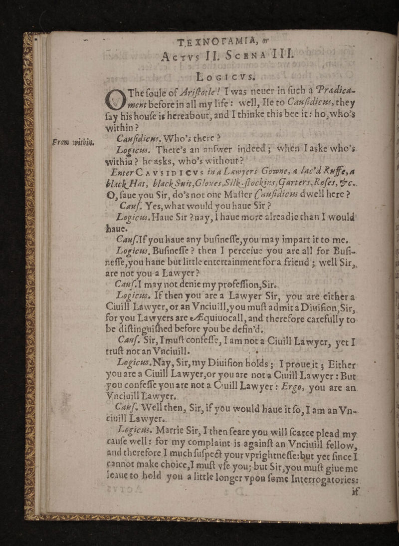 T.EXNOrAMIA, or _ Aetvs II. S C B N A III. 3 Logicvs. OThe foulc of Arifiotle! I was neucr in fuch a 'Tr&diat- meritbeforein all my life: well, lie to Caufidictts, they fay his houfe is hereabout, and I thinke this bee it: ho,who’s within? : ' CanfidicHs. Who’s there ? Lomcus. There’s an nnfwer indeed; when Iaskewho’i within? he asks, who’s without? Enter C s vsiPICVs in a Lawyers Gewne, a lac'd Ruffe, a blacken ft, blackJynit,G loves,S ilf:jlockins,G arters,Rcfes, *re.. O, fauc you Sir, do’s not one Maffcr (faufidictu dwell here ? Cauf. Yes,whatwould youhaue Sir ? Loeicut.Hauc Sir ?ijay, Ihauemore alrcadiethan I w'ould haue. Cauf. If youhaue any bufincfle,you may impart it to me. Logicus. Bufinefle ? then I percejue you arc all for Bufi- neffe,you haue but little entertainment for a friend ; well Sir,, are not you a Lawyer ? Cauf. I may not denie my profeffion,Sir. Logi cns. If then you area Lawyer Sir, you are either a Ciuill Lawyer, or an Vnciuill,y ou mull admit a Divtifion,Sir, for you Lawyers are e^Equiuocall, and therefore carefully to be diftingUimed before you be defin’d. Cauf Sir, Tmuft confeffe, I am not a Ciuill Lawyer, yet I truft notanVnciuill. ; • Z/o^/Vt«.Nay,Sir,myDiuifionholds; Iproueit; Either* you are a Ciuill Lawyer,or you are not a Ciuill Lawyer: But you confdTeyouare not a Quill Lawyer : Ergo, you are an Ynciuill Lawyer., ' Cauf Well then. Sir,if you would haue itfo,Iam anVn- ciuill Lawyer,. Logichs. Marrie Sir, I then fcare you will fcarce plead my eatife welh for my complaint is againft an Vnciuill fellow, fine therefore I much fufpcei your vprightneffe:fc>ut yet fincel t annot make choice,! muft vie you; but Sir,you mull giuemc icaucto hold you a little longer vponf®m« Interrogatories: