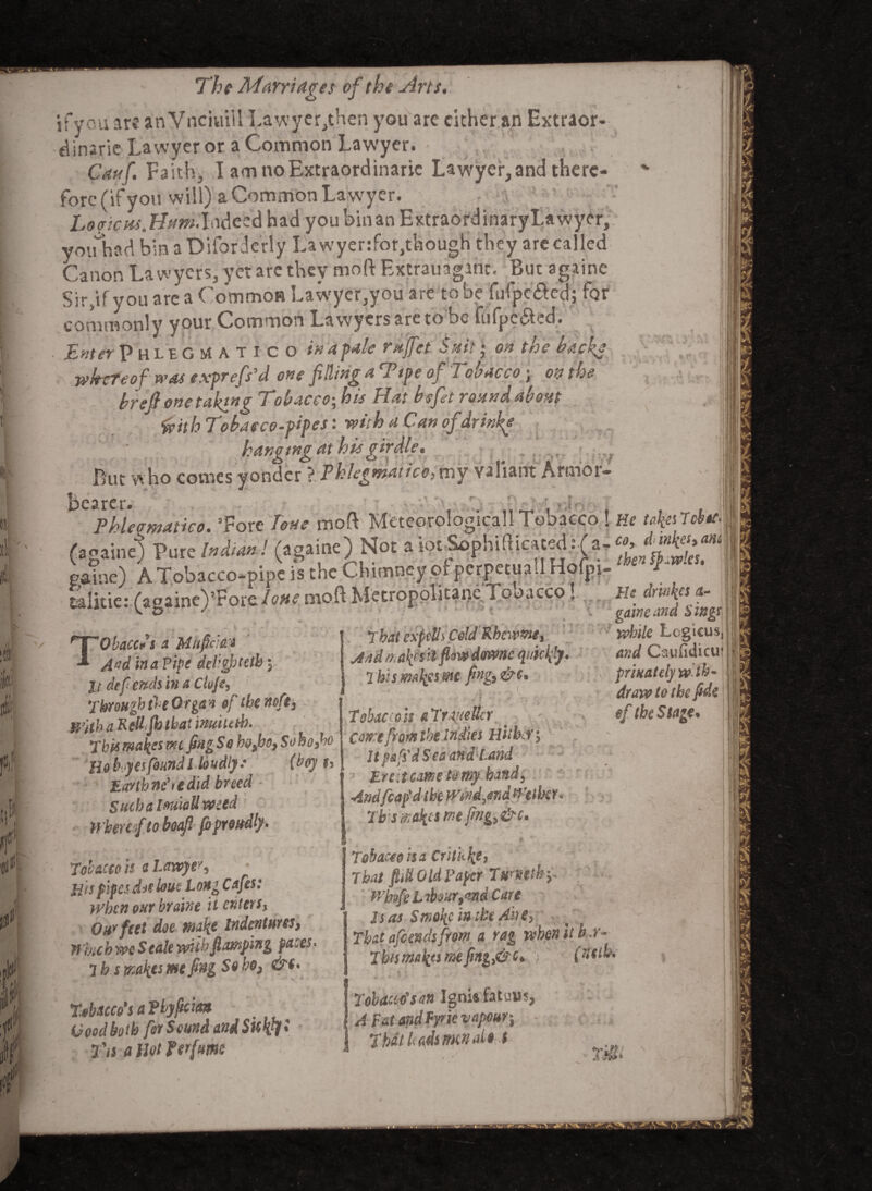 l i h tit11 ■f. 4 # The Marriages of the Arts. if you are an Vnciuill Lawycr^hen you are cither an Extraor¬ dinary Lawyer or a Common Lawyer. Cauf. Faith^ I am no Extraordinary Lawfyer, and there¬ fore (if you will) a Common La wyer. Loaiem,Hum.laiezi had you binan ExtraordinaryLawycr, youhad bin a Difordc'rly Lawyenfor,though they are called Canon Lawyers, yet are they moft Extravagant. But againe Sirftfyou are a Common Lawyer,you are tobe fufpc&ed; for commonly your Common Lawyers are to be fufpc&cd. Enter Phlegm atico in a pale rajfet Suit * on the backe whereof was exprefi'd one filling a Ttpe of Tobacco • on the brefi one taking Tobacco; his Hat befit round about faith Tobacco-pipes: with a Can of dr inks hanging at his girdle. But who comes yonder ? Phlegmatic^my valiant Armor- bearer. » fr, Phieematico. “Fore lone mod MeteorologicallTobacco ! He takesTcbicM talkie: (againe)5Fore lone moft Mvtropolicanc Tobacco, Tobaccos a MhpW A$d in a Pipe dci’ghtetby It def ends in a Cloje, Through the Organ of the no ft) With a Rett Jh that inuiutb. ThU makesmt fingSo bofro, Sohofio Hob yesfound l loudly* (boy h Earth ndre did breed Such a Imctt weed Whereof to bocfl jb proudly. That cspdls Cold Rheums, And Tcafcs ilfl&vo downc quickly • I bis makes me frig) &c* > 1 r. yj Tobacco it a Trtuettcr Cone from the indies Hither y Jtpa^dSeaand Land Ere it came to my hand, Andfcafdtbe Wind,and Wether. Tbsmknmeftng,&c. r’V He drinks A- |i gam and Sings t9 while Logicus and Caufidicu prinately w‘tb~ draw to the fide if the Stage* Tobacco is a Lawyer His pipes ddsloue Long Cafes: when our hr dint it enters, Our feet doe make indentures, Which we Seale with flamping faces■ 7 h s makes me fing So ho> &c< Tobacco's a Thyficm Good both for Sound andSukty* T'is a Hot for fume Tobacco is a Critkke, That fill Old Taper T umthy Whtfe Labour9*md Care Isas Smoke in the Ahe> That afeendsfrom a rag when it b r- Thism&kts mefmg,&c* ) (fletbo Tobacco'san Ignis fatuiis, A Fat and Fyrie vapouri That leadsmen dot