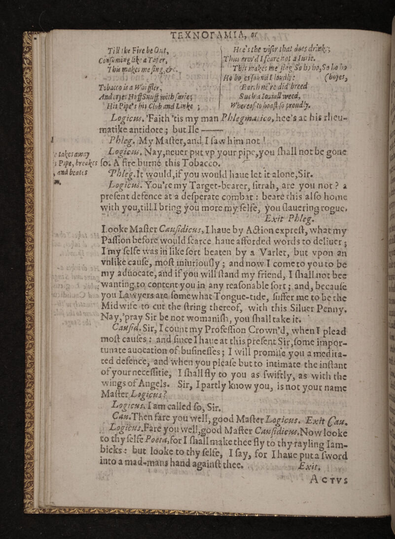 Tiliibe Fire be Out, Ciofimivg li\c a Tal er, 7 bk maliei me ffng^&cl .. . [, . .*. - '. -r t t r , ' 1 ** ) », 11 i f i - f • ^ • vi..] Tibucco is a Wb\ filer, Andirjts Huffs unff with fare, His Fife's bn Club and Link? \ TEX NOT AMI A, or Hecs the vifor that does drink:, Tims arm'd l fears not a I uric* This m!{cs ms par Ss bj hoy$o ho ho Ho bo. es faitndl loudly: (boyes} ' . Gardiners did breed SuekalouiaUmed, ^hereof is boajl fo proudly. 1 takes away m. * ) * V ± r * * 4 fJ/4» -J MU W */£/**?»*» Ldorzr^b } rf fsi** \sj irvztjv jv Logicus,’Faith ’cis my man Phlegmatico,hee's at his r!»cu*> rnatike antidote; but He --- . Phleg. My Matter,and. I faw him notl , tur^jLogicm. Nay,ncuer put vp your pipe,you (hail not be gone '•) Pipe,breeds fo. A fire burnc this Tobacco. ^ ,<m<ihahs ‘Thleg.it would,if you would haue let it a!one,Sir. Logiau. You’re my Target-bearcr, firrah, arc you not? a prefent defence at a defperate combat: bcarerhis alfb home with you,till I bring you more my felfe, you (Utteringrogue. Exit Phleg. I.ooke Maker Caufidicus, I haue by A61 ion expreft, what my Paffion before would fcarce haue afforded w'ords to dcliucr; I my fclfe was in like fort beaten by a Varlet, but vpon art vnlikecaufc, mod iniurioufiy ; and now T come to you to be my aduocatc,and if you will (land my friend, I fliali not bee ■wanting to content you in any reafonablefort; and,becauie you Lawyers are fbmewhat Tongue-tide, fiiffer me to be the Midwife to cut the firing thereof, with this Siluer Pennv. Nay,’pray Sir be not womanifh, you flhall take it. CaxJrd.Sit, I count my Profefiion Crown’d, whenT plead mofi caufes : and fince I haue at this prefent Sir,fome impor¬ tunate auocation of bufineffes; I will promife you amedita- ced defence, and when you picnic but to intimate the inftant oryourncccflitie, Ifhallfly to you as fwiftly, as with the v'alSs or Angels. Sir, Ipartly know you, is not your name Maker Logic us ? Logtcms. I am called fo. Sir. C<*#*Then fare you well, good 'E\%{\txLogicus. Exit Can. ■ yoi! weI1^ood Rafter CauftdiGHs. Now looke to thy felfe Poe to,fat I (hall make thcc fly to thy rayling 1am- bicirs: but looke to thy felfe, I fay, for IhaweputaTword into a mad-mans hand againft thcc. Exit.