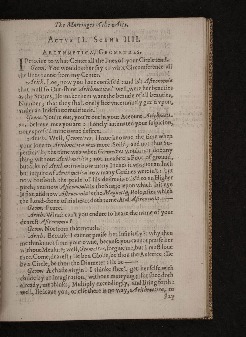 Act vs II. Scena II1L r I* - i ? A J1 »' . v. •* ^ ^ f • * I Arithmetical Geometres. Tpcrcciuc to what Center all the lines of your Circle tend. jL Gtom. You would rather fay to what Circumference ail the lines runne from niy Center. *Sfrith> Loc^ now you haueconfcfs’d : and isx Aftronomia that muft fo Qut*fiiinc Arithmetical wcll3were her beauties as the StarreSjIle make them want the beaucie of all beauties* Number; that they fhall onely bee vneertainely gaz’d vpon* Yndcr an Indefinite multitude. Cjcom. You’re out* you’re out in your Account Arithmetic ca, bekeue meeyouarc : lonely intimated your fufpicion* not exprciVd mine ovvnc defires. ^asfrith* WellJ(Jeo?netres, Ihaueknownc the time when Vour loue to Arithmetics was more Solid., and not thus Su¬ perficial! ; the time was when Geoynetres would not doe any thing without Arithmetical not meafure a root ofgrouna* but aske of Arithmiticahow many Inches it was;not an Inch but inquire of Arithmetics, how many Gramcs were in t • .but now foifooth the pride of his defires is rais’d to anHighcr pitch; and now Afirovomia is the Starrc vpon which his eye is Expand now Afiranomis is the Maoneti^ Pole,aftcr which the Load-Hone of his heart doth turne. And Aftroaomis ■* Geom. Peace. Arith. What? can’t you endtire to hcarc the name or your * dcareft Aftrcnomis • Geom* Not from that mouth. „ ( Arith. Becaufc I cannot praife her Infinitely? why then me thinks not from your owne, becaufc you cannotprahe her without Meafure; well,Cr>e«ecrrf/,forgiue me,but 1 mul> louc thee.Comc,dcareft; lie be aGlobe,be thou the Axletree . Jc be a Circle, be thou the Diameter: lie be Geom, A chaflc virgin ! I thinke fiiee’i get her xlfe with childe by an imagination, without marrying; for fhcc doth already, me thinks. Multiply exceedingly, and Bring forth: well, lie leaue you, or clfc there is no Wa^x/Trmvtema, to t