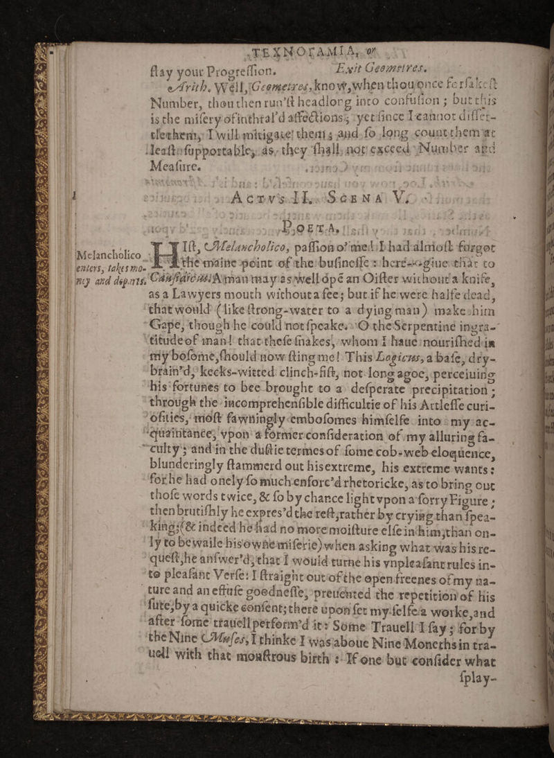 flay yourProgreflion. Exit Geo metres. eArith. WeiX^Geometres, kno w, when thou once ferfakc(l Number, thou then run’ll headlorg'into confuhon; but this is the mifery ofinthral’d afre&tons ; yet mice I cannot difTet- tletbem, I will mitigate? them; and Co long count them at .Ieall fopportablc, as they twt exceed Number and Meafure. , , h . £>^ * ; L • f t*\ ^ t \ ■ vex . v . 7 ! ' n ■? * r i , b\ 'f ' *  IJC* ■ i *• > V V f • * i ■ ’ ‘ * .. v* AcTVS II. ScBNA V. • P.OET A. Mtlancliolko ; Ift OtfeUmholico, pafliono’cnel I had alniofl forgot enters, taktsmo- JL. A the tiaainc point of the bufineffe : hcre-M-giue that to mj and d^aru.^^Jfdrcui.A man may as well ope an Oifter without a knife, as a Lavvyers mouth without a fee; but if he were halfe dead, that would (like ilrong-water to a dying man) make him Gape, though he could not fpcake. O the Serpentine ingra¬ titude of man ! that thefe lhakes, whom I hauc nouriihed in my bofome,fnould now fling me! This Logic as, a bale, dry- brain’d, kecks-witted clinch-fifr, not long agoe, perceiuino- his fortunes to bee brought to a defperate precipitation^ through the incomprehcnfible difficult^ of his Artlefle curi- ofities, moft fawning!y embofomes himfelfe into my ac¬ quaintance, vpon a former confideration of my allurin® fa¬ culty ; and in the dufclictermesof lonie cob-web eloquence, blunderingly ftammerd out hisextreme, his extreme wants: for he had onelyfo much enforc’d rhetorickc, as to bring out thofe words twice, & fbbychan.ee light vpon a fbrry Figure• then brutanly heexpres’dthe reft^rather by crying than (pea- king;(& indeed he had no more moifiure ellein hun,than on¬ ly to bewaile hisowne miferie) when asking what was his re- qtieft,he anfwer’d, that I would turne his vnpleafant rules in¬ to plcahtnt Verfe: I ftraight out of the open freenes ofmy na¬ ture and an effufe goednefTe, preheated the repetition of his lute,by a quicke cement; there upofifet mvfelfea woike,and after Tome traudl perform’d it: Some Trauell I fay; for by the Nine'.LMufesyl thinke I was abode Nine Moncthsin tra- u«l with that moaftrous birth : If one but confider what ‘ . . fplay-