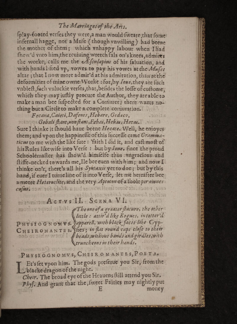 fplay-footcdterfcs they were,a man would fweare.that forae infernallhagge, not aMufe (though vnwilling) had bcene the mother of them; which vnhappy labour when I had fhew’d vnto him-,the rcuiuing wretch fals Qn’sknees,admii*8 the worke, calls me the z/Efculapitts of his faluation, and with hands 1'feed vp, vowes to pay hisvowes at the Mnfes altar ; that I now more admir’d at his admiration than at the deformities of mineowne Worke : for,by /<?«re,they are fuch vnbleftjfiich vnluckie verfcs,that,behdcs the lofle ofeuftome, which they may iuftly procure the Author, they are able to make a man bee fufpetfed for aComurer; there wants no¬ thing but a Circle to make a complete conjuration. Fecana,Caieti,Dafen?syHebare> Gedaco, Gebaiifiant>Konftam,F.elhtiebat, Hecas* Sure I thinke it fhould haue beenc Hecate. Well, he enioyes them; and vpon the happineffe of this fucceffe came Gramma* tictu to me with the like futc : ’faith I did it, and caft meft of his Rules like wife into Vcrfe : but by lone* fince the proud Schooiemafter has fhow’d birafclfc thus vngracious and ftiffe-ncckcd towards me,Ile bceeuen with him; and now I thinke on’t, there’s all his Sjntaxis yet to doe; but by this hand, if euer I turnelinc of it into Verfe, let me hereafter bee a meere Hetereclite, and the very Aptoton of a fooie per omnes C aj HS ft 1 • - *■ - 11 Ac T VS II. ■j: ; -f S c E N A VL * hr | 'The one of a greaterflature, the other little: attir'd like Rogues, in totter'd Physiognomy s.japparell, with blackfaces like Gyp- Cheiromante s«Yfics; in flat round caps clofe to their heads ^without bands andgirdles3with ^truncheons in their hands. ' - <i 4 S 4 PHYSIOGNOMVS, CHEIR O M A N T E S5 P O E T A# Et’sfet vpon him. Thegods preferue you Sir, from the ^ blacke dragon of the night. Cheir. The broad eye of the Heauens (till attend you Sir. Phyf. And grant that che,fweet Fairies may nightly put