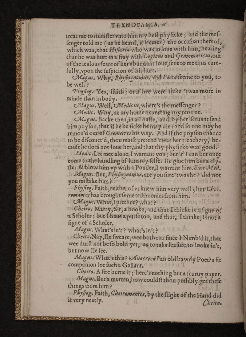 TEXNOTAMIA, ay * . ^ « trcatmetominiftervntohitnmybcftphyficke; and thcmef- fcngcr told me ( as he heard, it iccmcs) the occafioo thereof, which was, that ffijh&fa who was in lone with him, hearing that he was hurt in a fray with Logicus and <jranimation*,out of the iealousfcareof her abundant loue,fent to me thuts care- fully,vpon the lufpicion of his hurt. CMagus. Why, Phvfhcmmut, did Poet A feeme to you, to be well ?  i rtt. no t Tbyjiog. Yes; ifaith; orifhee were ficke ’twas more in minde than in body. CMagus. Weil, UWedicus,where’s the meflenger ? CWedic. Why, at my houfe expelling my returne. (JPfagus. Backe then,inall hafte, and by her feruantfend himpoyfon,that if he be ficke he may die : and lb one maybe remou’d out of Geemcires his way. And if the poy ton chance to be difcouei’djthou maift pretend ’twas her treachery, be- caufehcdocs not loue hcr,and that thy phyficke was good. Medic.Lct mce alonCj I warrant you; but if I can but once come to the handling of him my fdfe. Ilc giue him but a cl’y- ftcr,& blow him vp with a Poudcr,X warrant IVim.^xh Med. Magus. Pt\st}P hyfiognorpus you furs ’twas he ? did not you mi flake him? ?^/;<»g-.Faith,neitherofvsknevv him very well; but Ch gi¬ ro mantes has brought feme tertimoniesfrom him. GtMAgus. What,I prethee ? what ? - Chetro, Marry, Sir, a booke,and that X thihke is a figne of •a Scholer; but I haue a purfe too, and that, I thinke, is not a figne of aSeholer. Magus. What's in’t ? what’s itt’c > C/;<r/r«.Nay,Ile fwearc,wee both ran fince I Nimb ’d it,that wee durft not be fo bold yet, as to take Ieafure to looke in’r but now He lee. Magus. What’s this ? t/fnacreon? an old bawdy Poet?a fit companion for fuch a Gallant. Cheiro. A fire burne it; here’s nothing but a feuruy paper. MagHs.’Bma. murren,hovv couldtt thou poflibly <ret thefc things from him? b Pbyfiog. Faith, Cheirommes, by the flight of the Hand did it very neatly. i Qheire.