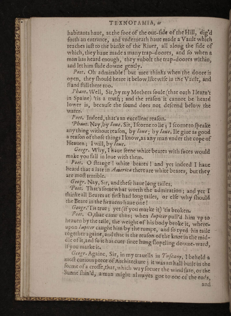 habitants haue, atthcfootof theout-fide ©ftheHill, dig’d forth an entrance, and vnderneath hatie made a Vault which reaches iuft to the banke of the Rii-iet, all along the fide of ■which, they haue made a many trap-doores, and fo when a man has heard enough, they vnbolt the trap-doores within, and let him Hide downe gently. Pest. Oh admirable! but mcc thinks when the dooreis open, they fhould heare it below like wife in the Vault, and hand ftill there too. Thant. Well, Sir,by my Mothers foulc (that oath I learn’t in S'paine) ’tis a truth; and the realbn it cannot be heard lower is, becaufc the (bund does not delccnd below the water. • ’ • ' ■ ■ ■ ' x~ - ^ Poet. Indcedjthat’s an excellent rcaibn. ‘ : ‘Phant.'Nay}by tone, Sir, I Icornc to lie; I fcornetofpeake any thing without realon, by lone^ by Iotte, lie giueas good a re®fon of thole things I know,as any man vnder the cope of Heaucn; I will, by lone. Gecgr. Why, I haue icene white bearcs with faces would make you fall in louc with them. Poet. O flrangc ! white beares ! and yet indeed I haue ncard that a late in America thercare white bearcs, but they are moll terrible. * Geogr. Nay, Sir, and thele haue long tailes. 'Poet, l hat’sfomewhat worth the admiration; and yet I thinkeall Beares at firfthad long tailes, or elfe why fhould the Bcare in the hmiens haue one ! r. - , Cigogr:Tis true; yet (if you marke it) ’tis broken. Poet. O that came thus; when Iupittr pull'd.him vpto heaucn bythetailc, the weight ef his body broke it where¬ upon sxpt/cr caught him by the rumpe, and fo tyed his taile together a game, and that is the rcafon ofthc knot in the mid- S£t C“Cr h“*fl°rd'“’S dow«-ward, Oap.figrbK, Sir, inmytrauells in T«fcmy, Ibchclda raoft curious pecce of Archite&ure; itwasanhalll>u:lrintbe 3(h,vjw^y focucr the wind fare,or the ■auonc ihra d,, a man might aKwycs goe to one of the ends, and