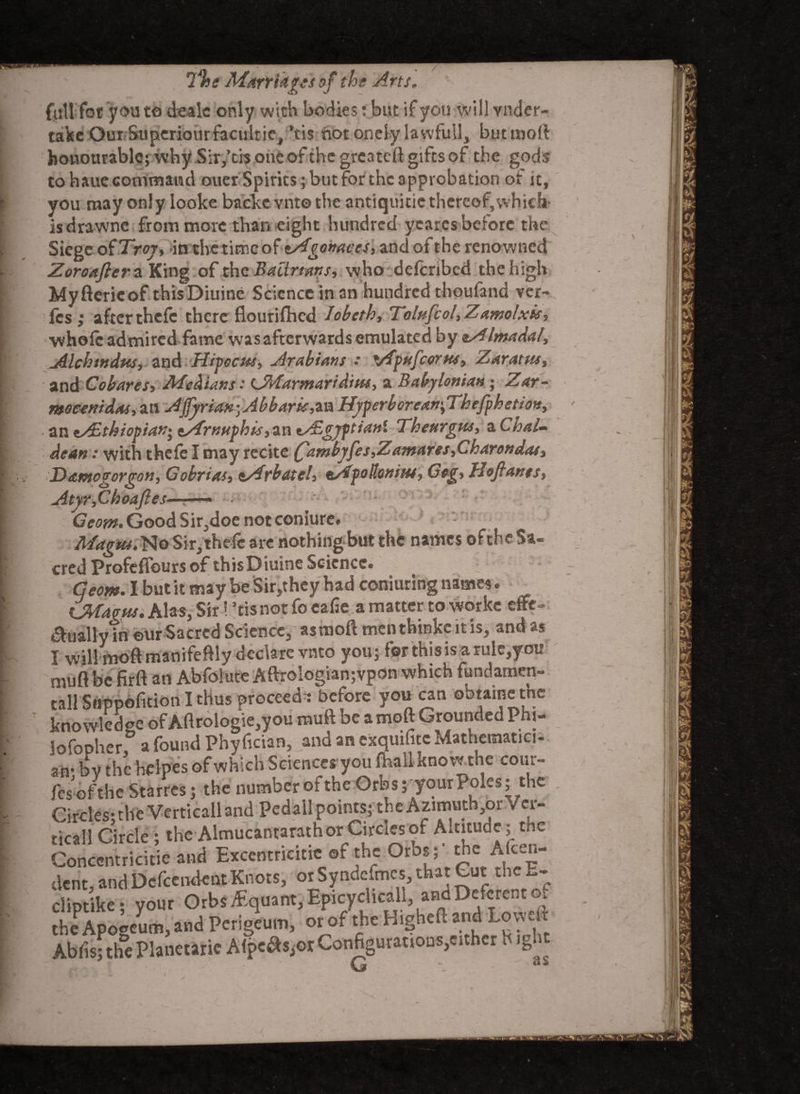 7%e *S01 e Arts. fuU fot you to deale only with bodies: but if you will vnder- take Our Stiperiourfacultic, ’tis notonelylawfull, butmoft honourable; why Sir,’tis one ofthe grcateft gifts of the gods to hauc command ouer Spirits; but for the approbation or it, you may only looke baeke vnt© the antiquitic thereof, vvhicla isdrawnc from more than eight hundred yearcs before the Siegeof Troy, in the time of tAgonaces, and of the renowned Zoroafterz King of the Bali nans, who defenbed the high Myfterieof thisDiuine Science in an hundred thoufand ver- les; after thefc there flourifhed Jobeth, Tolufcol, Zamolxis, ■whole admired fame was afterwards emulated by eAlmadal, Alchmdus, and Hipccm, Arabians : vfpufcorus, Zaratm, and Cobares, Medians: CMarmaridim, a Babylonian ; Zar- moeenidas, an AjJyriaKyAbbam,an Hyperborean^Thefphetion, ■ an tAlthiopian- <tArnnpbis, an ty£gyftianl Theurgies, a Chal¬ dean : with thefe I may recite £ambyfes,Zantares,Charendas, Damogorgon, Gobrias, tArbatel, tApollonim, Gog, Uoftants, Atyr,Choafies——— Geom. Good Sir,doe not coniure. Magus. No Sir, thefc arc nothing but the names ofthe Sa¬ cred Profefiburs of thisDiuine Science. Geom. I but it may be Sir,they had coniuring names. iJAfavus. Alas, Sir! 3tis not fo eafie a matter to worke efte- anally in eur Sacred Science, asmoftmenthinkeitis, and as I will tnoftmanifeftly declare vnto you; forthisisarule,you nmft be firft an Abfoiute Aftrologian;vpon which fundamen¬ tal! Suppofition I thus proceeds before you can obtaine the knowledge of Aftrologie,you muft be a moft Grounded Phi- lofopher a found Phyfician, and an exquifitc Mathematici- an; by the heipes of which Sciences you foali kno wthe cour¬ ts ofthe Starres; the number of the Orbs; your Poles; the Circles- the Verticall and Pedall points; the Azimuth,or Ver¬ tical! Circle; the Almucantarathor Circles of Altitude; the Conccntricitie and Excentricitie of the Orbs; the Aken- dent and DependentKnots, orSyndefmes,that Gut thex.- cliptike * your Orbs df quant, Epicyclicall, and Deferent oi the Apogeum, and Perigeum, or of the Higheft and Lowed Abfisj the Planetarie Afpc^or Configurations,either h ight G - as
