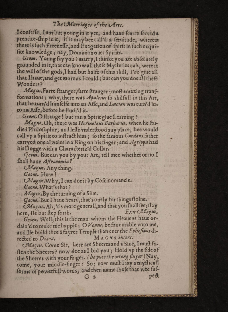 71nUI,farri<*gct oftbetArts. I confeife, I am but yctiog in it yet, and haue icarcc lerued a prcntice-lhip iuit, if it may bee call’d a lcruitude, wherein there isiuch FreeneflTe, and Euagstioaof Spirit in inch exqui¬ site knowledge; nay, Dominion oner Spirit?. Ge»m. Young fay you ? marry,Ichinkeyou arc abfoiutely grounded in ic,thatcan know all thele My tlcries; ah, were sc the will of the gods,I had but halfc ofchii skill, I’de gtuc all that I haue,and get more as I could j but can you doc all thefe Wonders? - ' . vWkjrw.Farrc Granger,farre Granger ;moft amazing trans¬ formations ; why,there was Apuletm fo skilfull in this Art, that he turn’d himlelfc into an Afle,and Lucian was turn’d in¬ to an Afle,before he Gudi'd it. GVaw.O Grange! but can a Spirit giue Learning? Magm,Oh, there wasHcrmolam Barbartu, when he ftu- diedPhilofophie, and lclfc vnderGood any place, hcc would call vp a Spirit to inGru<G him ; lo the famous Cardans father carryed one al waies in a Ring on his finger; and Agrippa had hisDoggc with a Characteriz’d Collar. Cjeom. But can you by your Art, tell mec whether or no I fliali haue Aft ronomia ? (JWagns. Any thing. Geom. How ! • _ . \ Kj^lagm. Wh y, I can doe it by Cofcioomancie. ifievm. What’s that ? Magnj.By the turning of a Siue. Cjeom. But I haue heard,that’sonely forthings ftolnc. signs. Ah, ’tis more gencrall,and that you (ball fee; (lay here. He but Gcp forth. Exit Lftiagns. Geom. Well, this is the man whom the Heauens haue or¬ dain’d to make me happie; O Vcntu> be faueurable vnto me, and He build thee i fayrer Tempi* than cuerthe Epheftansdi- rected to Diana. M a G v s enters, y Ctfagns. Come Sir, here arc Sheeres and a Siuc.ImuG fa- Gen the Sheeres ? no w doc as I bid you ; Hold vp the fideof the Sheeres with your finger, (hepatsthe wrong finger) Nay, come, your middle-finger: So; now mud I iay a myftuaf forme ofpowerfuU words, and then name thofc that wee fuf-