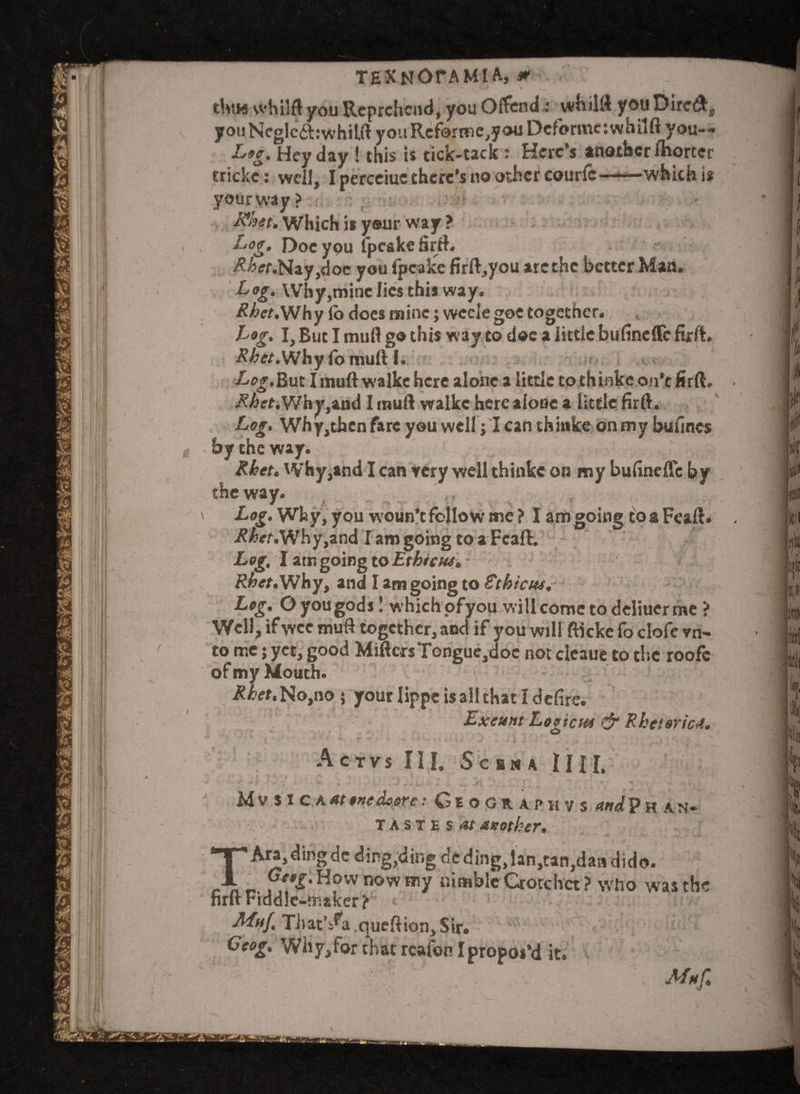 TEXNOTAMl A, m \ thus vvhilft you Reprehend, you Offend * whiltt you DireA^ yoijNeglcftrwhilft you Rcforwcjoa Deforme: whilft you— Lf9g% Hey day ! this is tick-tack r Here's another fhorter crickc: well, I perceiuc there's no other couric———which is your way? Rhet. Which is your way ? Log, Doc you lpeake firft. ^<tf.Nay,doe you lpeake firft,you arc the better Man. Log. Why,mine lies this way. .< . Rbet.Why lb does mine; vvcele goe together. Log. I, But I muff go this way to doc a little bufineflfe firit. •tf&ef.Why fo muft I. Logout I muft walke here alone a little to thinke on’t firft. • A^ff.Why,and I muft walke here alone a little firft. Log. Why,thcn fare you well j I can thinke on tny bulines by the way. Rbet. Why,and I can very well thinke on my bufineffc by the way. Log. Why, you woun’t follow me ? I am going toaFeaft. ^/>er.Why,and I am going to a Fcaft. Log. I am going to Ethictu. Rbet. Why, and I am going to Ethic us. Leg. O you gods 1 which pfyou will come to deliucr me ? Well, if wee muft together, and if you will ftickc fo clofe vn- to me; yet, good MiftcrsTonguc,doc not cleaue to the roofc of my Mouth. Rbet.No,no 5 your lippe is all that I defire. Exeunt Logiem & Rhetoric*. ACTVS III, SCHMA 111 I. ! * * * . , v, . w /'fc 1 “ . Mv SI C KAtenedsore: Ceo GRAPH VS and Ph AN- tastes^ another* TAra,dingdc ding,ding dtding,lan,tan,dan dido. pe«X.Hownowmy nimble Crotchet? who was the firft Fiddle-maker? Muf, That’s^a queftion. Sir. Ceog. Why, for that rcafon I propos’d it. ’ ; : , , Muf.