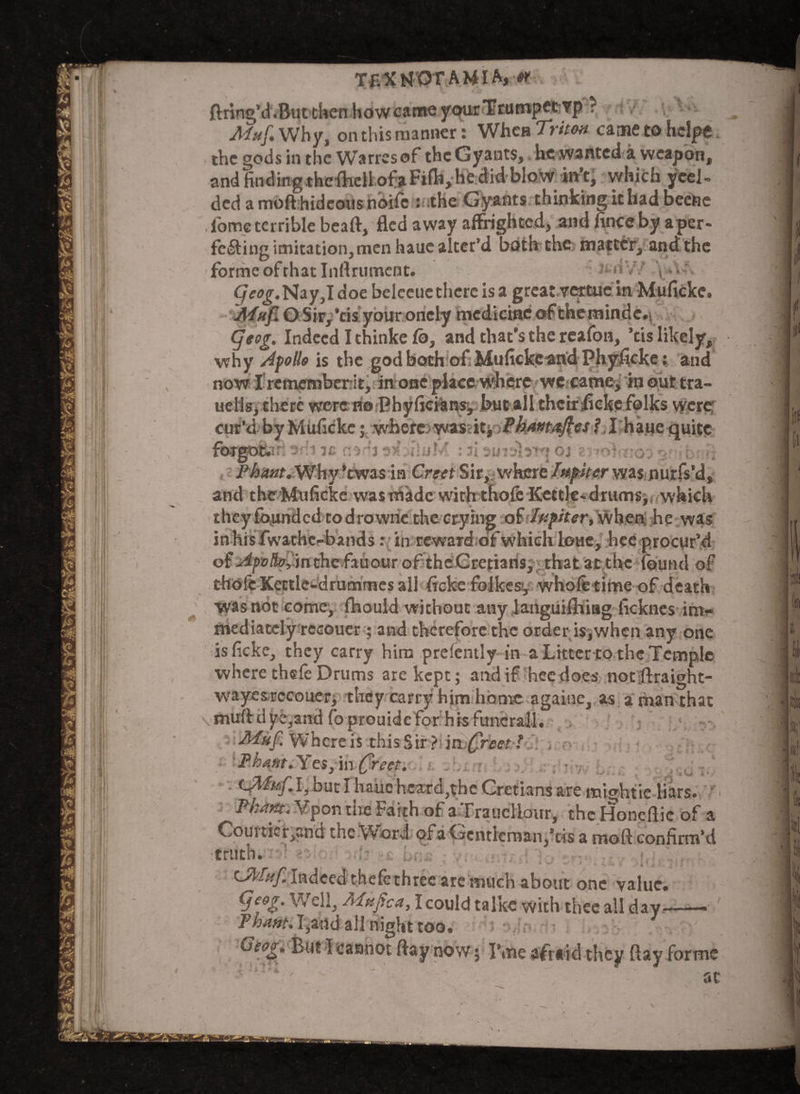 Tf- Xtf OTAMIA, *r ftring’d.But then how came your Trumpctifp? ■ Muf, Why, on this manner: When Triton came toheipe the gods in the Warresof theGyants, he wanted a weapon, and finding thefhell of a Fife, he did blow in’t, which yeel- ded a moft hideous noife : the Gyants thinking it had beetle fome terrible beaft, fled away affrighted, and fincc by a per¬ fecting imitation, men haue alter’d both the matter, and the forme of that Inftrumcnt. v' s>’ </«£.Nay,I doe beleeuethereisa great vettue in Mufickc. Afnf. O Sir, ’tis your oncly medicine ofeheminde, (jeog. Indeed I thinke fb, and that’s the rcafon, ’tis likely, why Apollo is the god both of Mufickc and Phyficke: and now I rememberit, in one place where wc came, in out tra- uellsj there wererno Phyfie&nsj but all thetr ficke folks were cur’d by Muficke; where:. was : it* Phantaftes ?, I haue quite •ftugflftm ’di is nadj aduluM : ai aimlaiq oj ziTodmoi : l - i, jP^4»r.Why’twas in Creet Sir, where Iupiter was nurfs’d, and theMuficke wastriade with thole Kettle*drums^, which they founded todrowne the crying of Ivpiter, when; he was inhisfwathcrbands: in reward of which loue, hee procur’d o(Apvlfa, mthefauouroftheGretians, that at the found of thole Kettle-drummes all ficke folkesy whole time of death was not come, fhould without any languifthag ficknes irn»» mediately rccouer ; and therefore the order is,when any one is ficke, they carry him prelently in a Litter to the Temple where thele Drums are kept; and if hecdoes not;ftraight- wayes.rccou.erj they carry him home agaiue, as a man that muft dye,and foprouide for his funeral]. Muf. Where is this Sir ? in£reet ?. -* Fhq/tt.Yes,iii Creet. :, • • .iU I, bur I hauehcardjthc Cretians are mightie liars. - PL a tit. Vpon tne Faith of a Fraucliour, the Honeflic of a Courtier,and the Word of a Gentleman,’tis a moft confirm’d truth. » * *>% * 4 ‘ 4 • i LA'fuf. Indeed thefethree are much about one value. (Je&g. Well, .'Affjtca, I could talke with thee all day—— Thant. Tind all night too. Geog. But}cannot ftay now; I’me afraid they ftay forme