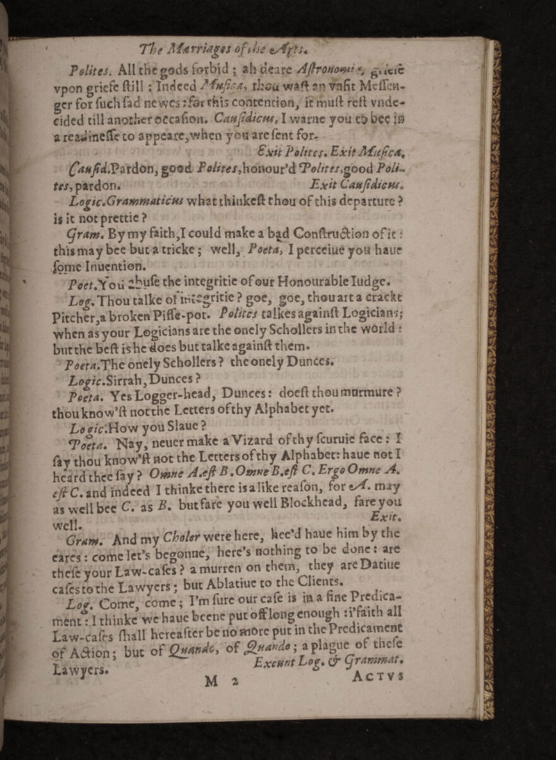 The Marriages op he Tsiites. All the gods forbid ; ah dears AflroHmn*, gtV«»e vpon griefe ftil!: Indeed Mufip, rhea waff an vnfit Mcflht- gcr for fuchfad ne vyes; far this contention, it mu ft reft vnde- cided till another eecafion. Caafdictu, I warae you to bee 50 a readineife co appearc,whcn you arefent for- £xii ~Poltte$. Exit ALujica, Canfia(.Pardon, good Poiites,honour’d t7V/w,good Polu tes, pardon. Exit C'axJidicHs, Logic.Grammaticus whatthitikcft thou of this departure ? is it notprettie? Gram. By my faith,I could make a bjtd Conftrucfion of it: this may bee but a tricke; well, Poeta, I perceiue you haue |o_me Inuention. PoetSou ibyfe the integritic of our Honourable Iudgc. Log.Thou talke of integritic ? goe, goe, thou art a crackt Pitcher ,a broken Piffe-pot. Poiites talkes againft Logician?j when as your Logicians are the onely Schollcrs in the world ; but the beft is he does but talke againft them. Poeta.The onely Schollcrs ? the onely Dunces. Sirrah, Dunces ? Poeta. Yes Logger-head, Dunces: doeft thoumnrmurc ? thouknow’ft not the Letters ofthy Alphabet yet. Lo cric.Hovi you Slaue ? . _ ■ ‘Fo'eta. Nay, neuer make a Vizard of thy fcuruic face: I faT thou know’ft not the Letters ofthy Alphabet : haue not I hca rd thee fa y ? Omne A.oft B. Omue B.eftt. Ergo Omnc A. eft C. and indeed I thinke there is a like reafon, for *A. may as well bee C. as B. but fare you well Blockhead, fare you ic » - • Exit. * CGram. And my Choler were here, hee’d haue him by the cares: come let’s begonne, here’s nothing to be done: are thefe your Law-cafes? a murren on them, they areDatiue cafes to the Lawyers; but Ablatiuc to the Clients. L. Come, come; I’m furc our cafe is m a fine Prcdica- mentl I thinke we haue bccne put oft long enough ufathtU Law-cafes (hall hereafter be no more put in the Prcd’c?'c^ of A&ion; but of Qua.dc, of apbgue ottnc*c Lawyers. , Exeunt Log. & grammar.*